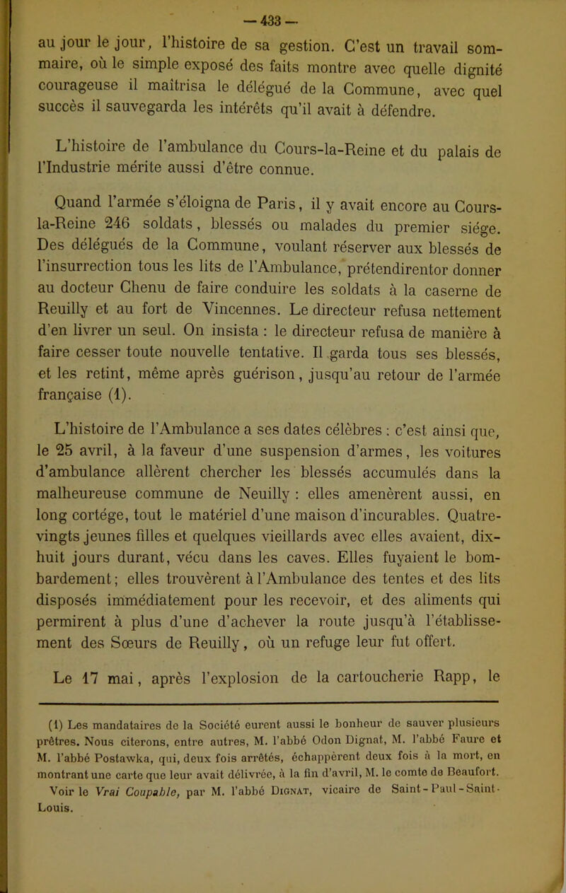 au jour le jour, l’histoire de sa gestion. C’est un travail som- maire, où le simple exposé des faits montre avec quelle dignité courageuse il maîtrisa le délégué de la Commune, avec quel succès il sauvegarda les intérêts qu’il avait à défendre. L histoire de 1 ambulance du Gours-la-Reine et du palais de l’Industrie mérite aussi d’être connue. Quand l’armée s’éloigna de Paris, il y avait encore au Cours- la-Reine 246 soldats, blessés ou malades du premier siège. Des délégués de la Commune, voulant réserver aux blessés de l’insurrection tous les lits de l’Ambulance, prétendirentor donner au docteur Chenu de faire conduire les soldats à la caserne de Reuilly et au fort de Vincennes. Le directeur refusa nettement d’en livrer un seul. On insista : le directeur refusa de manière à faire cesser toute nouvelle tentative. Il garda tous ses blessés, et les retint, même après guérison, jusqu’au retour de l’armée française (1). L’histoire de l’Ambulance a ses dates célèbres : c’est ainsi que, le 25 avril, à la faveur d’une suspension d’armes, les voitures d’ambulance allèrent chercher les blessés accumulés dans la malheureuse commune de Neuilly : elles amenèrent aussi, en long cortège, tout le matériel d’une maison d’incurables. Quatre- vingts jeunes filles et quelques vieillards avec elles avaient, dix- huit jours durant, vécu dans les caves. Elles fuyaient le bom- bardement; elles trouvèrent à l’Ambulance des tentes et des lits disposés immédiatement pour les recevoir, et des aliments qui permirent à plus d’une d’achever la route jusqu’à l’établisse- ment des Sœurs de Reuilly, où un refuge leur fut offert. Le 17 mai, après l’explosion de la cartoucherie Rapp, le (1) Les mandataires de la Société eurent aussi le bonheur de sauver plusieurs prêtres. Nous citerons, entre autres, M. l’abbé Odon Dignat, M. l’abbé Faure et M. l’abbé Postawka, qui, deux fois arrêtés, échappèrent deux fois à la mort, en montrant une carte que leur avait délivrée, à la fin d’avril, M. le comte do Deaufort. Voirie Vrai Coupable, par M. l’abbé Dignat, vicaire de Saint-Paul-Saint- Louis.