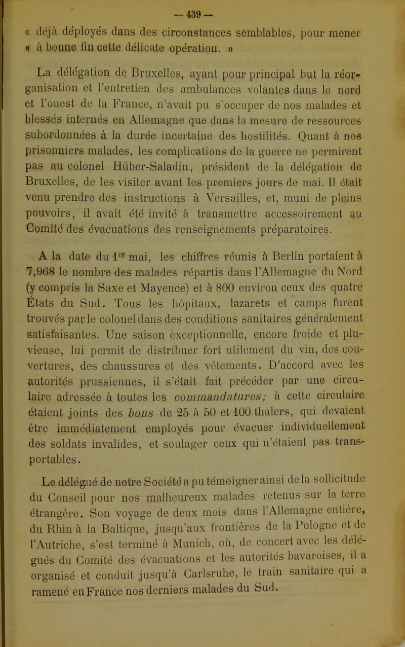 -439- « déjà déployés dans des circonstances semblables, pour mener « à bonne fin cette délicate opération. » La délégation de Bruxelles, ayant pour principal but la réor-r ganisation et l’entretien des ambulances volantes dans le nord et l’ouest de la France, n’avait pu s’occuper de nos malades et blessés internés en Allemagne que dans la mesure de ressources subordonnées à la durée incertaine des hostilités. Quant à nos prisonniers malades, les complications de la guerre ne permirent pas au colonel Hüber-Saladin, président de la délégation de Bruxelles, de les visiter avant les premiers jours de mai. Il était venu prendre des instructions à Versailles, et, muni de pleins pouvoirs, il avait été invité à transmettre accessoirement au Comité des évacuations des renseignements préparatoires. A la date du 1er mai, les chiffres réunis à Berlin portaient à 7,968 le nombre des malades répartis dans l’Allemagne du Nord (y compris la Saxe et Mayence) et à 800 environ ceux des quatre États du Sud. Tous les hôpitaux, lazarets et camps furent trouvés parle colonel dans des conditions sanitaires généralement satisfaisantes. Une saison exceptionnelle, encore froide et plu- vieuse, lui permit de distribuer fort utilement du vin, des cou- vertures, des chaussures et des vêtements. D’accord avec les autorités prussiennes, il s’était fait précéder par une circu- laire adressée à toutes les commandatures; à cette circulaire étaient joints des bons de 25 à 50 et 100 thalers, qui devaient être immédiatement employés pour évacuer individuellement des soldats invalides, et soulager ceux qui n’étaient pas trans- portables. Le délégué de notre Société a pu témoigner ainsi delà sollicitude du Conseil pour nos malheureux malades retenus sur la terre étrangère. Son voyage de deux mois dans 1 Allemagne entière, du Rhin à la Baltique, jusqu’aux frontières de la Pologne et de l’Autriche, s’est terminé à Munich, où, de concert avec les délé- gués du Comité des évacuations et les autorités bavaroises, il a organisé et conduit jusqu’à Carlsruhe, le train sanitaiie qui a ramené en France nos derniers malades du Sud.