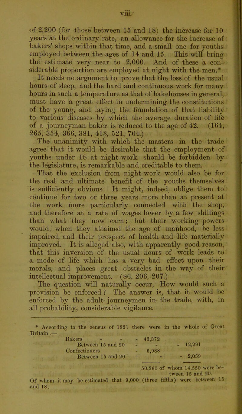 of 2,200 (for those between 15 and 18) the increase for 10 years at the ordinary rate, an allowance for the increase of bakers’ shops within that time, and a small one for youths employed between the ages of 14 and 15. This will bring the estimate very near to 2,000. And of these a con- siderable proportion are employed at night with the men.* It needs no argument to prove that the loss of the usual hours of sleep, and the hard and continuous work for many hours in such a temperature as that of bakehouses in general, must have a great effect in undermining the constitutions of the young, and laying the foundation of that liability to various diseases by which the average duration of life of a journeyman baker is reduced to the age of 42. (164, 265, 354, 366, 381, 413, 521, 704.) The unanimity with which the masters in the trade agree that it would be desirable that the employment of youths under 18 at night-work should be forbidden by the legislature, is remarkable and creditable to them. That the exclusion from night-work would also be for the real and ultimate benefit of the youths themselves is sufficiently obvious. It might, indeed, oblige them to continue for two or three years more than at present at the work more particularly connected with the shop, and therefore at a rate of wages lower by a few shillings than what they now earn; but their working powers would, when they attained the age of manhood, be less impaired, and their prospect of health and life materially improved. It is alleged also, with apparently good reason, that this inversion of the usual hours of work leads to a mode of life which has a very bad effect upon their morals, and places great obstacles in the way of their intellectual improvement. (86, 206, 207.) The question will naturally occur, How would such a provision be enforced ? The answer is, that it would be enforced by the adult journeymen in the trade, with, in all probability, considerable vigilance. * According to tlie census of 1851 there were in the whole of Great Britain.— Bakers Between 15 and 20 Confectioners Between 15 and 20 - 43,372 - 12,291 - 6,988 - 2,059 50,360 of whom 14,550 were be- tween 15 and 20. Of whom it may be estimated that 9,000 (tl:ree fifths) were between 15 and 18.