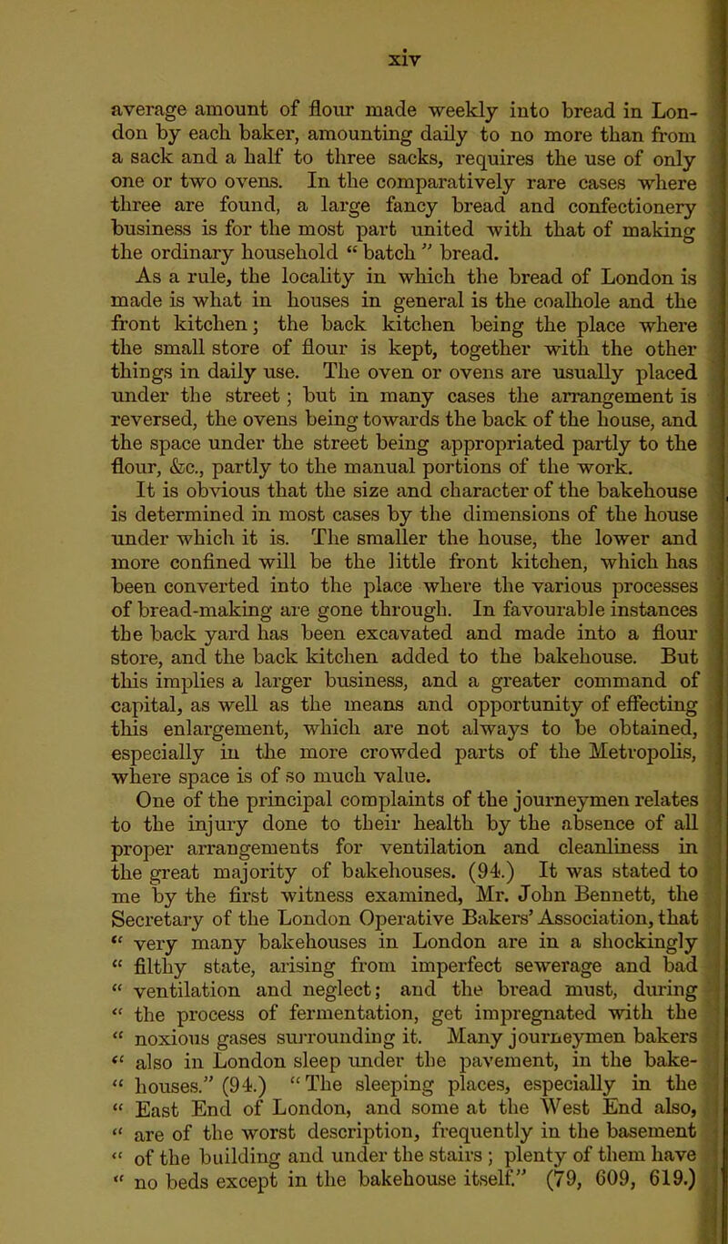 average amount of flour made weekly into bread in Lon- don by each baker, amounting daily to no more than from a sack and a half to three sacks, requires the use of only one or two ovens. In the comparatively rare cases where three are found, a large fancy bread and confectionery business is for the most part united with that of making the ordinary household “ batch ” bread. As a rule, the locality in which the bread of London is made is what in houses in general is the coalhole and the front kitchen; the back kitchen being the place where the small store of flour is kept, together with the other things in daily use. The oven or ovens are usually placed under the street; but in many cases the arrangement is reversed, the ovens being towards the back of the house, and the space under the street being appropriated partly to the flour, &c., partly to the manual portions of the work. It is obvious that the size and character of the bakehouse is determined in most cases by the dimensions of the house under which it is. The smaller the house, the lower and more confined will be the little front kitchen, which has been converted into the place where the various processes of bread-making are gone through. In favourable instances the back yard has been excavated and made into a flour store, and the back kitchen added to the bakehouse. But this implies a larger business, and a greater command of j capital, as well as the means and opportunity of effecting this enlargement, which are not always to be obtained, especially in the more crowded parts of the Metropolis, where space is of so much value. One of the principal complaints of the journeymen relates to the injury done to their health by the absence of all proper arrangements for ventilation and cleanliness in the great majority of bakehouses. (94.) It was stated to me by the first witness examined, Mr. John Bennett, the Secretary of the London Operative Bakers’ Association, that “ very many bakehouses in London are in a shockingly “ filthy state, arising from imperfect sewerage and bad “ ventilation and neglect; and the bread must, during “ the process of fermentation, get impregnated with the “ noxious gases surrounding it. Many journeymen bakers “ also in London sleep under the pavement, in the bake- “ houses.” (94.) “The sleeping places, especially in the “ East End of London, and some at the West End also, “ are of the worst description, frequently in the basement “ of the building and under the stairs ; plenty of them have “ no beds except in the bakehouse itself.” (79, 609, 619.)