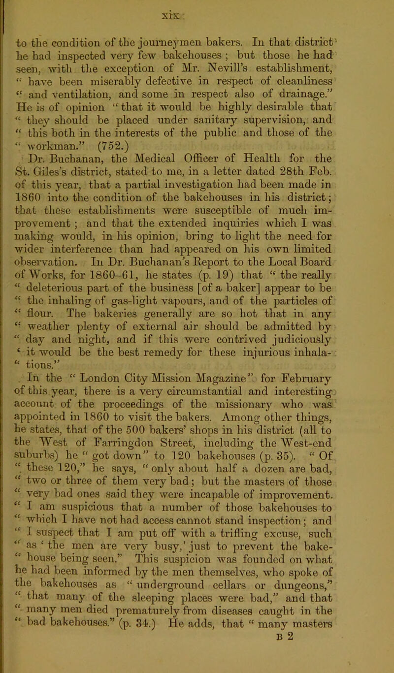 xrx' to the condition of the joumej-men bakers. In that district' he had inspected very few bakehouses ; but those he had seen, with the exception of Mr. Nevill’s establishment, “ have been miserably defective in respect of cleanliness *5 and ventilation, and some in respect also of drainage.” He is of opinion “ that it would be highly desirable that “ they should be placed under sanitaiy supervision, and “ this both in the interests of the public and those of the “ workman.” (752.) Dr. Buchanan, the Medical Officer of Health for the St. Giles’s district, stated to me, in a letter dated 28th Feb. of this year, that a partial investigation had been made in 1860 into the condition of the bakehouses in his district; that these establishments were susceptible of much im- provement ; and that the extended inquiries which I was making would, in his opinion, bring to light the need for wider interference than had appeared on his own limited observation. In Dr. Buchanan’s Report to the Local Board of Works, for 1860-61, he states (p. 19) that “ the really “ deleterious part of the business [of a baker] appear to be “ the inhaling of gas-light vapours, and of the particles of “ flour. The bakeries generally are so hot that in any “ weather plenty of external air should be admitted by “ day and night, and if this were contrived judiciously ‘ it would be the best remedy for these injurious inhala- “ tions.” In the “London City Mission Magazine” for February of this year, there is a very circumstantial and interesting account of the proceedings of the missionary who was appointed in 1860 to visit the bakers. Among other things, he states, that of the 500 bakers’ shops in his district (all to the West of Farringdon Street, including the West-end suburbs) he “ got down” to 120 bakehouses (p. 35). “ Of “ these 120,” he says, “only about half a dozen are bad, “ two or three of them very bad; but the masters of those “ very bad ones said they were incapable of improvement, “ I am suspicious that a number of those bakehouses to “ which I have not had access cannot stand inspection; and I suspect that I am put off with a trifling excuse, such as ‘the men are very busy,’just to prevent the bake- “ house being seen.” This suspicion was founded on what he had been informed by the men themselves, who spoke of the bakehouses as “ underground cellars or dungeons,” “ that many of the sleeping places were bad,” and that “ many men died prematurely from diseases caught in the “ bad bakehouses.” (p. 34.) He adds, that “ many masters B 2