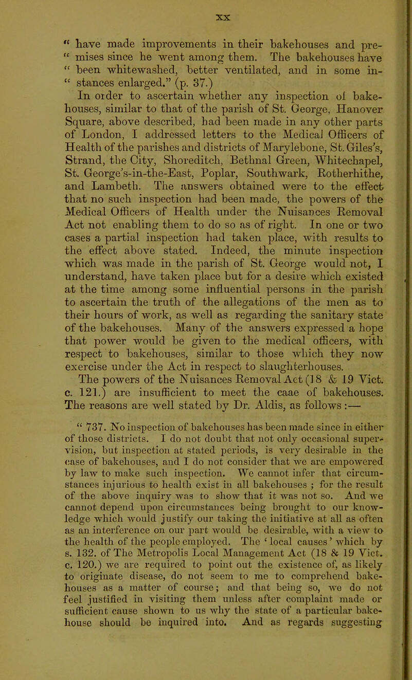  have made improvements in their bakehouses and pre- “ mises since he went among them. The bakehouses have “ been whitewashed, better ventilated, and in some in- “ stances enlarged.” (p. 37.) In older to ascertain whether any inspection ol bake- houses, similar to that of the parish of St. George, Hanover Square, above described, had been made in any other parts of London, I addressed letters to the Medical Officers of Health of the parishes and districts of Marylebone, St. Giles's, Strand, the City, Shoreditch, Bethnal Green, Whitechapel, St. George’s-in-the-East, Poplar, Southwark, Rotkerhithe, and Lambeth. The answers obtained were to the effect that no such inspection had been made, the powers of the Medical Officers of Health under the Nuisances Removal Act not enabling them to do so as of right. In one or two cases a partial inspection had taken place, with results to the effect above stated. Indeed, the minute inspection which was made in the parish of St. George would not, I understand, have taken place but for a desire which existed at the time among some influential persons in the parish to ascertain the truth of the allegations of the men as to their hours of work, as well as regarding the sanitary state of the bakehouses. Many of the answers expressed a hope that power would be given to the medical officers, with respect to bakehouses, similar to those which they now exercise under the Act in respect to slaughterhouses. The powers of the Nuisances Removal Act (18 & 19 Viet, c. 121.) are insufficient to meet the caae of bakehouses. The reasons are well stated by Dr. Aldis, as follows :— “ 737. No inspection of bakehouses has been made since in either of those districts. I do not doubt that not only occasional super- vision, but inspection at stated periods, is very desirable in the case of bakehouses, and I do not consider that we are empowered by law to make such inspection. We cannot infer that circum- stances injurious to health exist in all bakehouses ; for the result of the above inquiry was to show that it was not so. And we cannot depend upon circumstances being brought to our know- ledge which would justify our taking the initiative at all as often as an interference on our part would be desirable, with a view to the health of the people employed. The ‘ local causes’ which by s. 132. of The Metropolis Local Management Act (18 & 19 Viet, c. 120.) we are required to point out the existence of, as likely to originate disease, do not seem to me to comprehend bake- houses as a matter of course; and that being so, we do not feel justified in visiting them unless after complaint made or sufficient cause shown to us why the state of a particular bake- house should be inquired into. And as regards suggesting