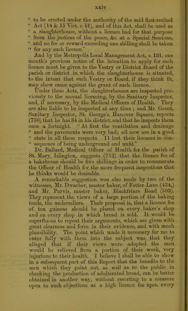 “ to be erected under the authority of the said first-recited “ Act (14 & 15 Viet. c. 61), and of this Act, shall be used as “ a slaughterhouse, without a licence had for that purpose “ from the justices of the peace, &c. at a Special Sessions, “ and no fee or reward exceeding one shilling shall be taken ‘‘ for any such licence.” And by the Metropolis Local Management Act, s. 131, one month’s previous notice of the intention to apply for such licence must be given to the Vestry or District Board of the parish or district in which the slaughterhouse is situated, to the intent that such Vestry or Board, if they think fit, may show cause against the grant of such licence. Under these Acts, the slaughterhouses are inspected pre- viously to the annual licencing, by the Sanitary Inspector, and, if necessary, by the Medical Officers of Health. They are also liable to be inspected at any time ; and Mr. Grant, Sanitary Inspector, St. George’s, Hanover Square, reports (750) that he has 31 in his district, and that he inspects them once a fortnight. “ At first the ventilation and drainage “ and the pavements were very bad; all now are in a good “ state in all those respects. 11 lost their licences in con- “ sequence of being underground and unfit.” Dr. Ballard, Medical Officer of Health for the parish of St. Mary, Islington, suggests (752) that the licence fee of a bakehouse should be five shillings in order to remunerate the Officer of Health for the more frequent inspections that he thinks would be desirable. A remarkable suggestion was also made by two of the witnesses, Mr. Dwarber, master baker, of Fetter Lane (434,) and Mr. Purvis, master baker, Blackfriars Hoad (503). They represent the views of a large portion of the baking trade, the undersellers. Their proposal is, that a licence fee of ten guineas should be placed on every baker’s shop and on every shop in which bread is sold. It would be superfluous to repeat their arguments, which are given with great clearness and force in their evidence, and with much plausibility. The point which made it necessary for me to enter fully with them into the subject was, that they alleged that if their views were adopted the men would be relieved from a portion of their work, very injurious to their health. I believe I shall be able to show in a subsequent part of this Report that the benefits to the men which they point out, as well as to the public in checking the production of adulterated bread, can be better obtained in another way, without resorting to a measure open to such objections as a high licence fee upon every