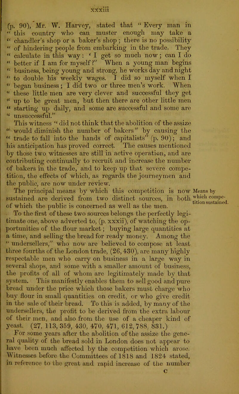 XXX1U (p. 90), Mr. W. Harvey, stated that “ Every man in “ this country who can muster enough may take a “ chandler’s shop or a baker’s shop ; there is no possibility “ of hindering people from embarking in the trade. They “ calculate in this way: ‘ I get so much now; can I do “ better if I am for myself ?” When a young man begins business, being young and strong, he works day and night “ to double his weekly wages. I did so myself when I “ began business ; I did two or three men’s work. When “ these little men are very clever and successful they get “ up to be great men, but then there are other little men “ starting up daily, and some are successful and some are “ unsuccessful.” This witness “ did not think that the abolition of the assize “ would diminish the number of bakers ” by causing the “ trade to fall into the hands of capitalists” (p. 90); and his anticipation has proved correct. The causes mentioned by those two witnesses are still in active operation, and are contributing continually to recruit and increase the number of bakers in the trade, and to keep up that severe compe- tition, the effects of which, as regards the journeymen and the public, are now under review. The principal means by which this competition is now Means by sustained are derived from two distinct sources, in both wluc,i comPe- i i ,i titionsustained. of which the public is concerned as well as the men. To the first of these two sources belongs the perfectly legi- timate one, above adverted to, (p. xxxii), of watching the op- portunities of the flour market; buying large quantities at a time, and selling the bread for ready money. Among the “ undersellers,” who now are believed to compose at least three fourths of the London trade, (2G, 430), are many highly respectable men who carry on business in a large way in several shops, and some with a smaller amount of business, the profits of all of whom are legitimately made by that system. This manifestly enables them to sell good and pure bread under the price which those bakers must charge who buy flour in small quantities on credit, or who give credit in the sale of their bread. To this is added, by many of the undersellers, the profit to be derived from the extra labour of their men, and also from the use of a cheaper kind of yeast. (27, 113, 359, 430, 470, 471, 612, 788, 831.) For some years after the abolition of the assize the gene- ral quality of the bread sold in London does not appear to have been much affected by the competition which arose. Witnesses before the Committees of 1818 and 1824 stated, in reference to the great and rapid increase of the number c