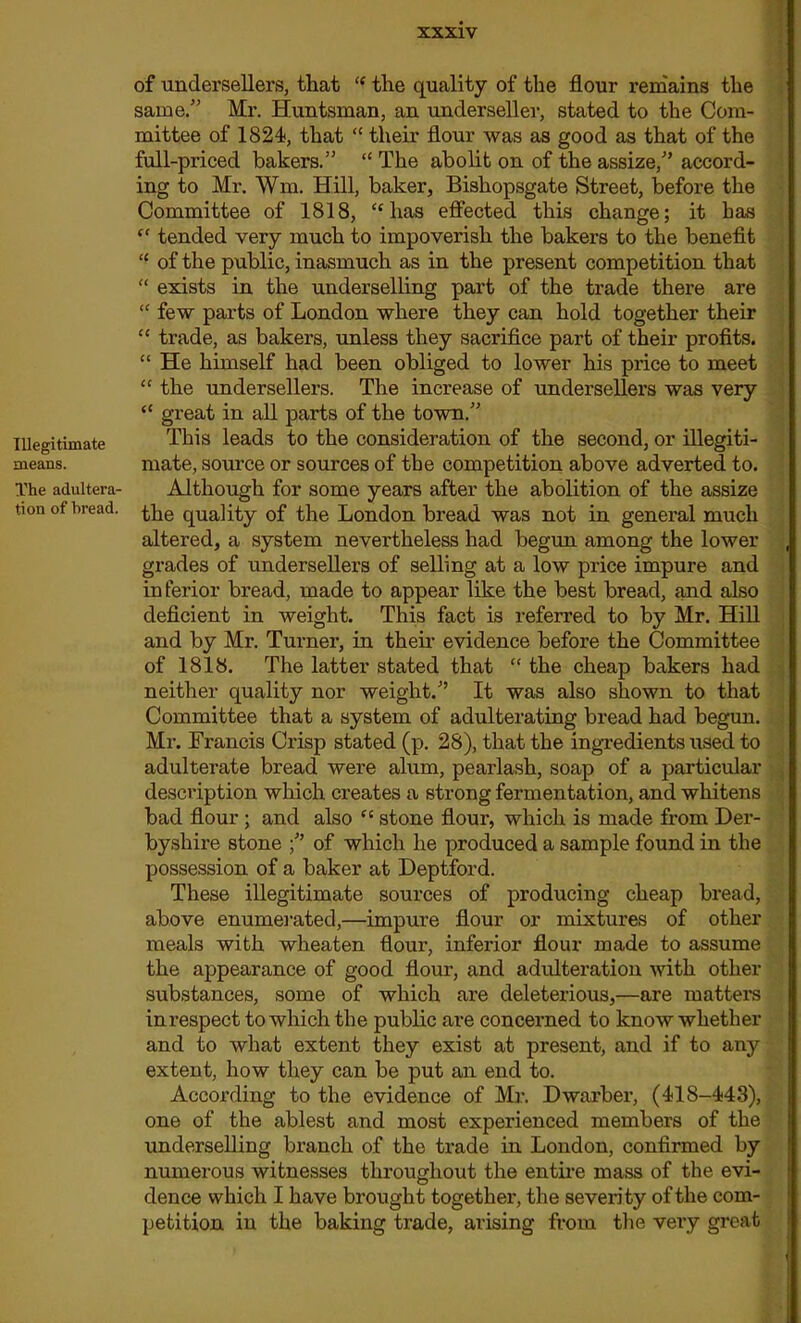 Illegitimate means. The adultera- tion of bread. of undersellers, that “ the quality of the flour remains the same/' Mr. Huntsman, an underseller, stated to the Com- mittee of 1824, that “ their flour was as good as that of the full-priced bakers.” “ The abolit on of the assize,” accord- ing to Mr. Wm. Hill, baker, Bishopsgate Street, before the Committee of 1818, “has effected this change; it has (C tended very much to impoverish the bakers to the benefit “ of the public, inasmuch as in the present competition that “ exists in the underselling part of the trade there are “ few parts of London where they can hold together their “ trade, as bakers, unless they sacrifice part of their profits. “ He himself had been obliged to lower his price to meet “ the undersellers. The increase of undersellers was very “ great in all parts of the town.” This leads to the consideration of the second, or illegiti- mate, source or sources of the competition above adverted to. Although for some years after the abolition of the assize the quality of the London bread was not in general much altered, a system nevertheless had begun among the lower grades of undersellers of selling at a low price impure and in ferior bread, made to appear like the best bread, and also deficient in weight. This fact is referred to by Mr. Hill and by Mr. Turner, in their evidence before the Committee of 1818. The latter stated that “ the cheap bakers had neither quality nor weight.” It was also shown to that Committee that a system of adulterating bread had begun. Mr. Francis Crisp stated (p. 28), that the ingredients used to adulterate bread were alum, pearlash, soap of a particular description which creates a strong fermentation, and whitens bad flour ; and also “ stone flour, which is made from Der- byshire stone of which he produced a sample found in the possession of a baker at Deptford. These illegitimate sources of producing cheap bread, above enumerated,—impure flour or mixtures of other meals with wheaten flour, inferior flour made to assume the appearance of good flour, and adulteration with other substances, some of which are deleterious,—are matter's in respect to which the public are concerned to know whether and to what extent they exist at present, and if to any extent, how they can be put an end to. According to the evidence of Mr. Dwarber, (418-443), one of the ablest and most experienced members of the underselling branch of the trade in London, confirmed by numerous witnesses throughout the entire mass of the evi- dence which I have brought together, the severity of the com- petition in the baking trade, arising from the very great