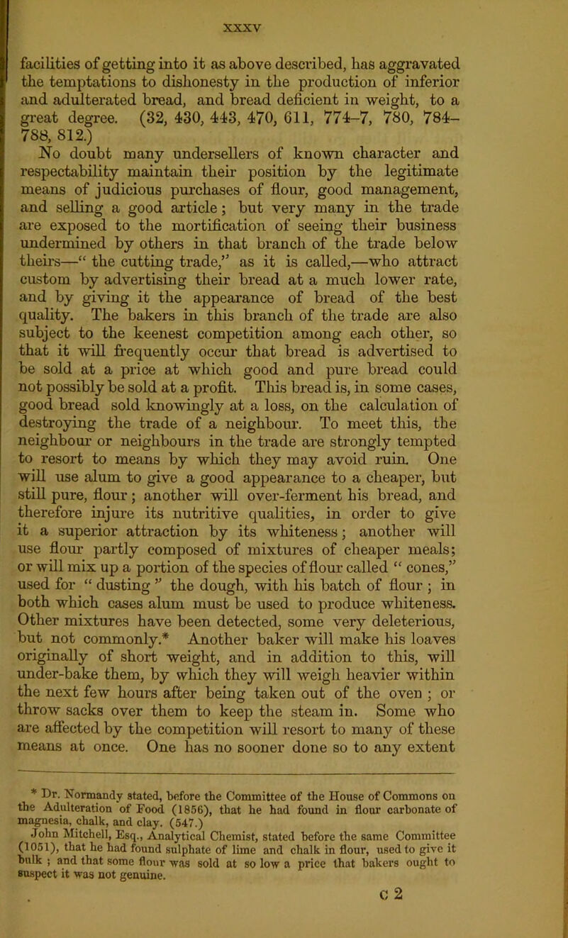 facilities of getting into it as above described, has aggravated the temptations to dishonesty in the production of inferior and adulterated bread, and bread deficient in weight, to a great degree. (32, 430, 443, 470, 611, 774-7, 780, 784- 788, 812.) No doubt many undersellers of known character and respectability maintain their position by the legitimate means of judicious purchases of flour, good management, and selling a good article; but very many in the trade are exposed to the mortification of seeing their business undermined by others in that branch of the trade below theirs—“ the cutting trade,’5 as it is called,—who attract custom by advertising their bread at a much lower rate, and by giving it the appearance of bread of the best quality. The bakers in this branch of the trade are also subject to the keenest competition among each other, so that it will frequently occur’ that bread is advertised to be sold at a price at which good and pure bread could not possibly be sold at a profit. This bread is, in some cases, good bread sold knowingly at a loss, on the calculation of destroying the trade of a neighbour. To meet this, the neighbour or neighbours in the trade are strongly tempted to resort to means by which they may avoid ruin. One will use alum to give a good appearance to a cheaper, but still pure, flour; another will over-ferment his bread, and therefore injure its nutritive qualities, in order to give it a superior attraction by its whiteness; another will use flour partly composed of mixtures of cheaper meals; or will mix up a portion of the species of flour called “ cones,” used for “ dusting ” the dough, with his batch of flour ; in both which cases alum must be used to produce whiteness. Other mixtures have been detected, some very deleterious, but not commonly.* Another baker will make his loaves originally of short weight, and in addition to this, will under-bake them, by winch they will weigh heavier within the next few hours after being taken out of the oven ; or throw sacks over them to keep the steam in. Some who are affected by the competition will resort to many of these means at once. One has no sooner done so to any extent * Dr. Normandy stated, before the Committee of the House of Commons on the Adulteration of Food (1856), that he had found in flour carbonate of magnesia, chalk, and clay. (547.) John Mitchell, Esq., Analytical Chemist, stated before the same Committee (1051), that he had found sulphate of lime and chalk in flour, used to give it bulk ; and that some flour was sold at so low a price that bakers ought to suspect it was not genuine. c 2