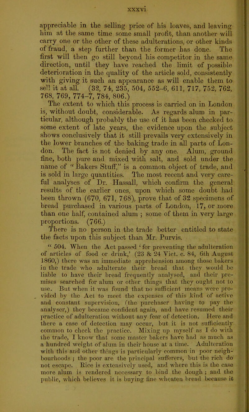 appreciable in the selling price of his loaves, and leaving him at the same time some small profit, than another will carry one or the other of these adulterations, or other kinds of fraud, a step further than the former has done. The first will then go still beyond his competitor in the same direction, until they have reached the limit of possible deterioration in the quality of the article sold, consistently with giving it such an appearance as will enable them to sell it at all. (32, 74, 235, 504, 552-6, 611, 717, 752, 762, 768, 769, 774-7, 784, 806.) The extent to which this process is carried on in London is, without doubt, considerable. As regards alum in par- ticular, although probably the use of it has been checked to some extent of late years, the evidence upon the subject shows conclusively that it still prevails very extensively in the lower branches of the baking trade in all parts of Lon- don. The fact is not denied by any one. Alum, ground fine, both pure and mixed with salt, and sold under the name of <c Bakers Stuff,” is a common object of trade, and is sold in large quantities. The most recent and very care- ful analyses of Dr. Hassall, which confirm the general results of the earlier ones, upon which some doubt had been thrown (670, 671, 768), prove that of 32 specimens of bread purchased in various parts of London, 17, or more than one half, contained alum ; some of them in very large proportions. (766.) There is no person in the trade better entitled to state the facts upon this subject than Mr. Purvis. “ 504. When the Act passed ‘ for preventing the adulteration of articles of food or drink,’ (23 & 24 Viet. c. 84, 6th August I860,) there was an immediate apprehension among those bakers iu the trade who adulterate their bread that they would be liable to have their bread frequently analysed, and their pre- mises searched for alum or other things that they ought not to use. But when it was found that no sufficient means were pro- vided by the Act to meet the expenses of this kind of active and constant supervision, (the purchaser having to pay the analyser,) they became confident again, and have resumed their practice of adulteration without any fear of detection. Here and there a case of detection may occur, but it is not sufficiently common to check the practice. Mixing up myself as 1 do with the trade, I know that some master bakers have had as much as a hundred weight of alum in their house at a time. Adulteration with this and other things is particularly common in poor neigh- bourhoods ; the poor are the principal sufferers, but the rich do not escape. Rice is extensively used, and where this is the case more alum is rendered necessary to bind the dough ; and the public, which believes it is buying fine wheateu bread because it