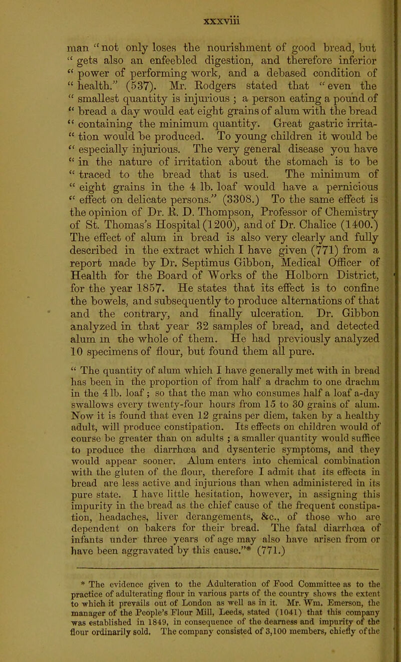 man “ not only loses the nourishment of good bread, but “ gets also an enfeebled digestion, and therefore inferior “ power of performing work, and a debased condition of “health. (537). Mr. Rodgers stated that “even the “ smallest quantity is injurious ; a person eating a pound of “ bread a day would eat eight grains of alum with the bread “ containing the minimum quantity. Great gastric irrita- “ tion would he produced. To young children it would be “ especially injurious. The very general disease you have “ in the nature of irritation about the stomach is to be “ traced to the bread that is used. The minimum of “ eight grains in the 4 lb. loaf would have a pernicious “ effect on delicate persons. (3308.) To the same effect is the opinion of Dr. R. D. Thompson, Professor of Chemistry of St. Thomas's Hospital (1200), and of Dr. Chalice (1400.) The effect of alum in bread is also very clearly and fully described in the extract which I have given (771) from a report made by Dr. Septimus Gibbon, Medical Officer of Health for the Board of Works of the Holborn District, 1 for the year 1857. He states that its effect is to confine the bowels, and subsequently to produce alternations of that and the contrary, and finally ulceration. Dr. Gibbon analyzed in that year 32 samples of bread, and detected alum m the whole of them. He had previously analyzed 10 specimens of flour, but found them all pure. “ The quantity of alum which I have generally met with in bread has been in the proportion of from half a drachm to one drachm in the 4 lb. loaf; so that the man who consumes half a loaf a-day swallows every twenty-four hours from 15 to 30 grains of alum. Now it is found that even 12 grains per diem, taken by a healthy adult, will produce constipation. Its effects on children would of course be greater than on adults ; a smaller quantity would suffice to produce the diarrhoea and dysenteric symptoms, and they would appear sooner. Alum enters into chemical combination with the gluten of the flour, therefore I admit that its effects in bread are less active and injurious than when administered in its pure state. I have little hesitation, however, in assigning this impurity in the bread as the chief cause of the frequent constipa- tion, headaches, liver derangements, See., of those who are dependent on bakers for their bread. The fatal diarrhoea of infants under three years of age may also have arisen from or have been aggravated by this cause.”* (771.) * The evidence given to the Adulteration of Food Committee as to the practice of adulterating flour in various parts of the country shows the extent to which it prevails out of London as well as in it. Mr. Wm. Emerson, the manager of the People’s Flour Mill, Leeds, stated (1041) that this company was established in 1849, in consequence of the dearness and impurity of the flour ordinarily sold. The company consisted of 3,100 members, chiefly of the