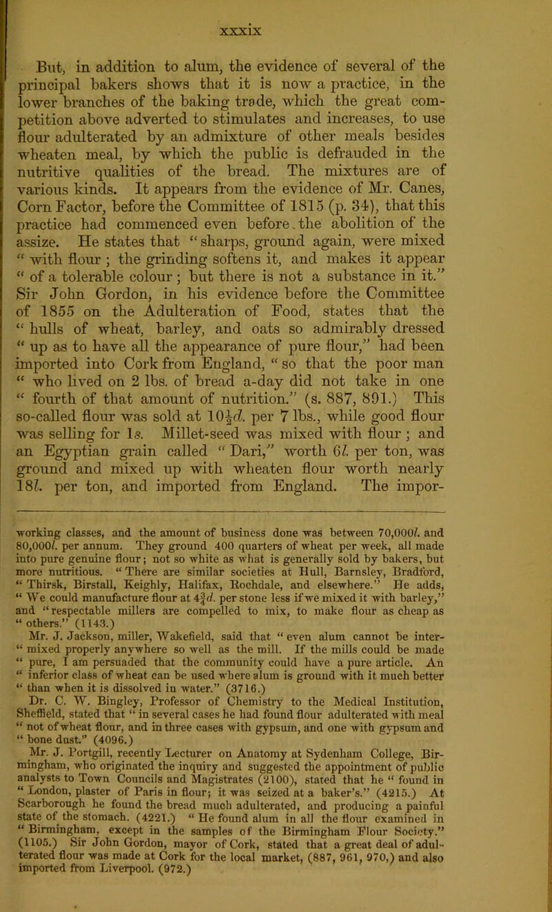 But, in addition to alum, the evidence of several of the principal bakers shows that it is now a practice, in the lower branches of the baking trade, which the great com- petition above adverted to stimulates and increases, to use flour adulterated by an admixture of other meals besides wheaten meal, by which the public is defrauded in the nutritive qualities of the bread. The mixtures are of various kinds. It appears from the evidence of Mr. Canes, Corn Factor, before the Committee of 1815 (p. 34), that this practice had commenced even before.the abolition of the assize. He states that “ sharps, ground again, were mixed “ with flour ; the grinding softens it, and makes it appear “ of a tolerable colour; but there is not a substance in it.” Sir John Gordon, in his evidence before the Committee of 1855 on the Adulteration of Food, states that the “ hulls of wheat, barley, and oats so admirably dressed “ up as to have all the appearance of pure flour/’ had been imported into Cork from England, “ so that the poor man “ who lived on 2 lbs. of bread a-day did not take in one “ fourth of that amount of nutrition.” (s. 887, 891.) This so-called flour was sold at lOJd per 7 lbs., while good flour was selling for Is. Millet-seed was mixed with flour ; and an Egyptian grain called “ Dari,” worth 61. per ton, was ground and mixed up with wheaten flour worth nearly 181. per ton, and imported from England. The impor- working classes, and the amount of business done was between 70,000/. and 80,000/. per aDnum. They ground 400 quarters of wheat per week, all made into pure genuine flour; not so white as what is generally sold by bakers, but more nutritious. “ There are similar societies at Hull, Barnsley, Bradford, “ Thirsk, Birstall, Keighly, Halifax, Rochdale, and elsewhere.” He adds, “ We could manufacture flour at 4 ft/, per stone less if we mixed it with barley,” and “respectable millers are compelled to mix, to make flour as cheap as “ others.” (1143.) Mr. J. Jackson, miller, Wakefield, said that “even alum cannot be inter- “ mixed properly anywhere so well as the mill. If the mills could be made “ pure, I am persuaded that the community could have a pure article. An “ inferior class of wheat can be used where alum is ground with it much better “ than when it is dissolved in water.” (3716.) Dr. C. W. Bingley, Professor of Chemistry to the Medical Institution, Sheffield, stated that “ in several cases he had found flour adulterated with meal “ not of wheat flour, and in three cases with gypsum, and one with gypsum and “ bone dust.” (4096.) Mr. J. Portgill, recently Lecturer on Anatomy at Sydenham College, Bir- mingham, who originated the inquiry and suggested the appointment of public analysts to Town Councils and Magistrates (2100), stated that he “ found in “ London, plaster of Paris in flour; it was seized at a baker’s.” (4215.) At Scarborough he found the bread much adulterated, and producing a painful state of the stomach. (4221.) “ He found alum in all the flour examined in “ Birmingham, except in the samples of the Birmingham Flour Society.” (1105.) Sir John Gordon, mayor of Cork, stated that a great deal of adul- terated flour was made at Cork for the local market, (887, 961, 970,) and also imported from Liverpool. (972.)