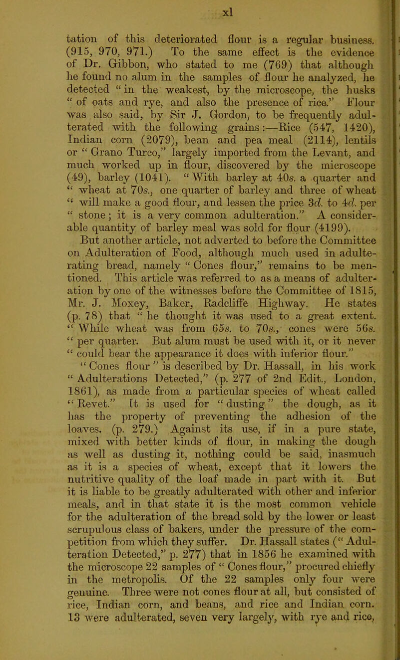 tation of this deteriorated flour is a regular business. (915, 970, 971.) To the same effect is the evidence of Dr. Gibbon, who stated to me (769) that although lie found no alum in the samples of flour he analyzed, lie detected “in the weakest, by the microscope, the husks “ of oats and rye, and also the presence of rice.” Flour was also said, by Sir J. Gordon, to be frequently adul- terated with the following grains:—Rice (517, 1420), Indian corn (2079), bean and pea meal (2114), lentils or “ Grano Turco,” largely imported from the Levant, and much worked up in flour, discovered b}r the microscope (49), barley (1041). “With barley at 40s. a quarter and “ wheat at 70s., one quarter of barley and three of wheat “ will make a good flour, and lessen the price 3cl. to 4td. per “ stone; it is a very common adulteration.’’’ A consider- able quantity of barley meal was sold for flour (4199). But another article, not adverted to before the Committee on Adulteration of Food, although much used in adulte- rating bread, namely “ Cones flour,” remains to be men- tioned. This article was referred to as a means of adulter- ation by one of the witnesses before the Committee of 1815, Mr. J. Moxey, Baker, Radcliffe Highway. Fie states (p. 78) that “ he thought it was used to a great extent. “ While wheat was from 65s. to 70s., cones were 56s. “ per quarter. But alum must be used with it, or it never “ could bear the appearance it does with inferior flour.” “ Cones flour ” is described by Dr. Hassall, in his work “ Adulterations Detected,” (p. 277 of 2nd Edit., London, 1861), as made from a particular species of wheat called “ Revet.” It is used for “ dusting ” the dough, as it has the property of preventing the adhesion of the loaves, (p. 279.) Against its use, if in a pure state, mixed with better kinds of flour, in making the dough as well as dusting it, nothing could be said, inasmuch as it is a species of wheat, except that it lowers the nutritive quality of the loaf made in part with it. But it is liable to be greatly adulterated with other and inferior meals, and in that state it is the most common vehicle for the adulteration of the bread sold by the lower or least scrupulous class of bakers, under the pressure of the com- petition from which they suffer. Dr. Hassall states (“ Adul- teration Detected,” p. 277) that in 1856 he examined with the microscope 22 samples of “ Cones flour,” procured chiefly in the metropolis. Of the 22 samples only four were genuine. Three were not cones flour at all, but consisted of rice, Indian corn, and beans, and rice and Indian corn. 13 were adulterated, seven very largely, with rye and rice,