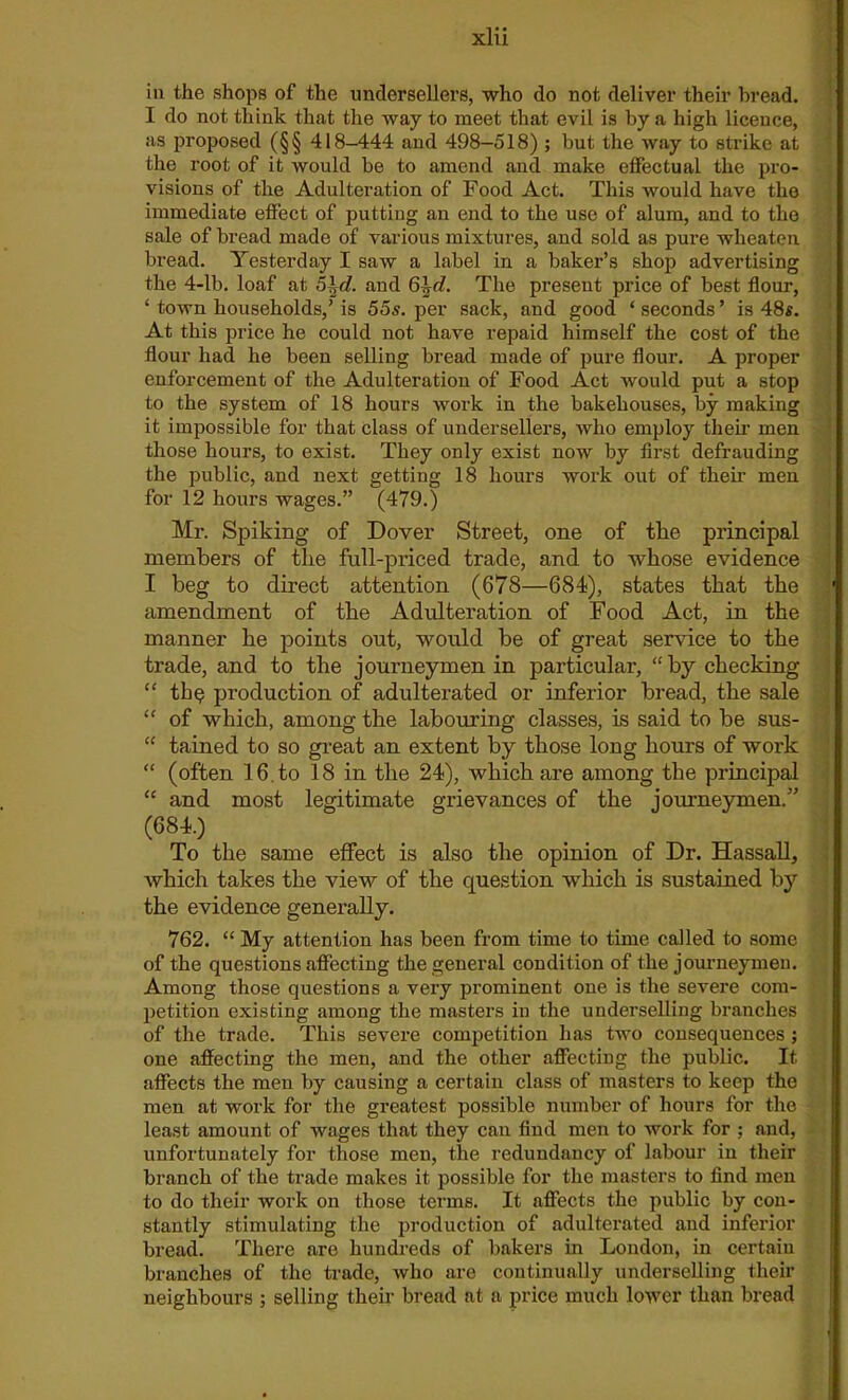 in the shops of the undersellers, who do not deliver their bread. I do not tliink that the way to meet that evil is by a high licence, as proposed (§§ 418-444 and 498—518) ; but the way to strike at the root of it would be to amend and make effectual the pro- visions of the Adulteration of Food Act. This Avould have the immediate effect of putting an end to the use of alum, and to the sale of bread made of various mixtures, and sold as pure wheaten bread. Yesterday I saw a label in a baker’s shop advertising the 4-lb. loaf at 5\d. and 6\d. The present price of best flour, ‘ town households/ is 55s. per sack, and good ‘ seconds ’ is 48$. At this price he could not have repaid himself the cost of the flour had he been selling bread made of pure flour. A proper enforcement of the Adulteration of Food Act would put a stop to the system of 18 hours work in the bakehouses, by making it impossible for that class of undersellers, who employ their men those hours, to exist. They only exist now by first defrauding the public, and next getting 18 hours work out of them men for 12 hours wages.” (479.) Mr. Spiking of Dover Street, one of the principal members of the full-priced trade, and to whose evidence I beg to direct attention (678—684), states that the amendment of the Adulteration of Food Act, in the manner he points out, would be of great service to the trade, and to the journeymen in particular, “by checking “ th§ production of adulterated or inferior bread, the sale “ of which, among the labouring classes, is said to be sus- “ tained to so great an extent by those long hours of work “ (often 16. to 18 in the 24), which are among the principal “ and most legitimate grievances of the journeymen.” (684.) To the same effect is also the opinion of Dr. Hassall, which takes the view of the question which is sustained by the evidence generally. 762. “ My attention has been from time to time called to some of the questions affecting the general condition of the journeymen. Among those questions a very prominent one is the severe com- petition existing among the masters in the underselling branches of the trade. This severe competition has two consequences ; one affecting the men, and the other affecting the public. It affects the men by causing a certain class of masters to keep the men at work for the greatest possible number of hours for the least amount of wages that they can find men to work for ; and, unfortunately for those men, the redundancy of labour in their branch of the trade makes it possible for the masters to find men to do their work on those terms. It affects the public by con- stantly stimulating the production of adulterated and inferior bread. There are hundreds of bakers in London, in certain branches of the trade, who are continually underselling their neighbours ; selling their bread at a price much lower than bread