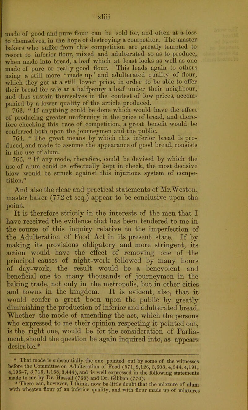 made of good and pure flour can be sold for, and often at a loss to themselves, in the hope of destroying a competitor. The master bakers who suffer from this competition are greatly tempted to resort to inferior flour, mixed and adulterated so as to produce, when made into bread, a loaf which at least looks as well as one made of pure or really good flour. This leads again to others using a still more ‘ made up ’ and adulterated quality of flour, which they get at a still lower price, in order to be able to offer their bread for sale at a halfpenny a loaf under their neighbour, and thus sustain themselves in the contest of low prices, accom- panied by a lower quality of the article produced. 763. “ If anything could be done which would have the effect of producing greater uniformity in the price of bread, and there- fore checking this race of competition, a great benefit would be conferred both upon the journeymen and the public. 764. “ The great means by which this inferior bread is pro- duced, and made to assume the appearance of good bread, consists in the use of alum. 765. “ If any mode, therefore, could be devised by which the use of alum could be effectually kept in check, the most decisive blow would be struck against this injurious system of compe- tition.” And also the clear and practical statements of Mr.Weston, master baker (772 et seq.) appear to be conclusive upon the point. It is therefore strictly in the interests of the men that I have received the evidence that has been tendered to me in the course of this inquiry relative to the imperfection of the Adulteration of Food Act in its present state. If by making its provisions obligatory and more stringent, its action would have the effect of removing one of the principal causes of night-work followed by many- hours of day-work, the result would be a benevolent and beneficial one to many thousands of journeymen in the baking trade, not only in the metropolis, but in other cities and towns in the kingdom. It is evident, also, that it would confer a great boon upon the public by greatly diminishing the production of inferior and adulterated bread. Whether the mode of amending the act, which the persons who expressed to me their opinion respecting it pointed out, is the right one, would be for the consideration of Parlia- ment, should the question be again inquired into, as appears desirable.* * That mode is substantially the one pointed out by some of the witnesses before the Committee on Adulteration of Food (571, 2,126, 3,603, 4,344,4,191, 4,196-7, 3,716, 1,168,3,444), and is well expressed in the following statements made to me by Dr. Hassall (768) and Dr. Gibbon (770). “ There can, however, I think, now be little doubt that the mixture of alum with wheaten flour of an inferior quality, and with flour made up of mixtures