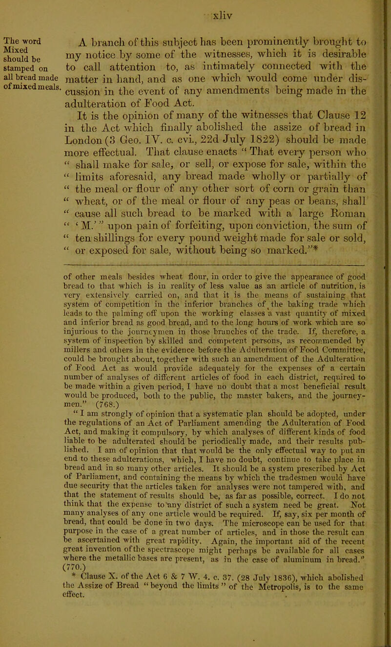 The word Mixed should be stamped on all bread made of mixed meals. A branch of this subject has been prominently brought to my notice by some of the witnesses, which it is desirable to call attention to, as intimately connected with the matter in hand, and as one which would come under dis- cussion in the event of any amendments being made in the adulteration of Food Act. It is the opinion of many of the witnesses that Clause 12 in the Act which finally abolished the assize of bread in London (3 Geo. IV. c. cvi., 22d July 1822) should be made more effectual. That clause enacts “ That every person who “ shall make for sale, or sell, or expose for sale, within the “ limits aforesaid, any bread made wholly or partially of “ the meal or flour of any other sort of corn or grain than “ wheat, or of the meal or flour of any peas or beans, shall “ cause all such bread to be marked with a large Roman “ ‘ M/ ” upon pain of forfeiting, upon conviction, the sum of “ ten shillings for every pound weight made for sale or sold, “ or exposed for sale, without being so marked.”* of other meals besides wheat flour, in order to give the appearance of good bread to that which is in reality of less value as an article of nutrition, is very extensively carried on, and that it is the means of sustaining that system of competition in the inferior branches of the baking trade which leads to the palming off- upon the working classes a vast quantity of mixed and inferior bread as good bread, and to the long horn's of work which are so injurious to the journeymen in those branches of the trade. If, therefore, a system of inspection by skilled and competent persons, as recommended by millers and others in the evidence before the Adulteration of Food Committee, could be brought about, together with such an amendment of the Adulteration of Food Act as would provide adequately for the expenses of a certain number of analyses of different articles of food in each district, required to be made within a given period, I have no doubt that a most beneficial result would be produced, both to the public, the master bakers, and the journey- men.” (768.) “ I am strongly of opinion that a systematic plan should be adopted, under the regulations of an Act of Parliament amending the Adulteration of Food Act, and making it compulsory, by which analyses of different kinds of food liable to be adulterated should be periodically made, and their results pub- lished. I am of opinion that that would be the only effectual way to put an end to these adulterations, which, I have no doubt, continue to take place in bread and in so many other articles. It should be a system prescribed by Act of Parliament, and containing the means by which the tradesmen would have due security that the articles taken for analyses were not tampered with, and that the statement of results should be, as far as possible, correct. I do not think that the expense to'any district of such a system need be great. Not many analyses of any one article would be required. If, say, six per month of bread, that could be done in two days. The microscope can be used for that purpose in the case of a great number of articles, and in those the result can be ascertained with great rapidity. Again, the important aid of the recent great invention of the speetrascope might perhaps be available for all cases where the metallic bases are present, as in the case of aluminum in bread.” (770.) * Clause X. of the Act 6 & 7 W. 4. c. 37. (28 July 1836), which abolished the Assize of Bread “ beyond the limits ” of the Metropolis, is to the same effect.