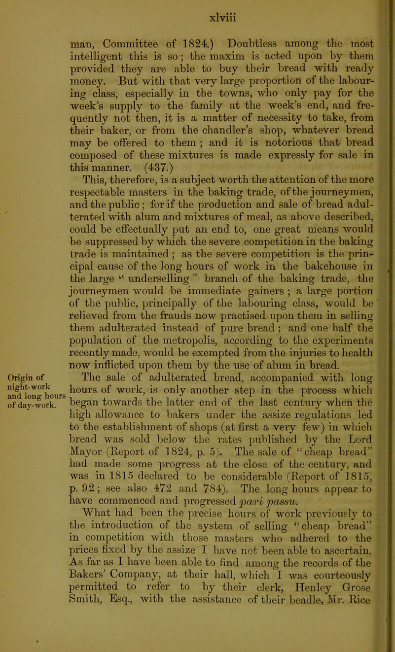 man, Committee of 1824.) Doubtless among the most intelligent this is so; the maxim is acted upon by them provided they are able to buy their bread with l'eady money. But with that very large proportion of the labour- ing class, especially in the towns, who only pay for the week's supply to the family at the week’s end, and fre- quently not then, it is a matter of necessity to take, from their bakei’, or from the chandler’s shop, whatever bread may be offered to them ; and it is notorious that bread composed of these mixtures is made expressly for sale in this manner. (437.) This, therefore, is a subject worth the attention of the more respectable masters in the baking trade, of the journeymen, and the public ; for if the production and sale of bi’ead adul- terated with alum and mixtures of meal, as above described, could be effectually put an end to, one great means would be suppressed by which the severe competition in the baking trade is maintained; as the severe competition is the prin- cipal cause of the long hours of work in the bakehouse in the large “ underselling ” branch of the baking trade, the journeymen would be immediate gainers ; a large portion of the public, principally of the labouring class, would be relieved from the frauds now practised upon them in selling them adulterated instead of pxu’e bread ; and one half the popxilation of the metropolis, according to the experiments recently made, would be exempted from the injuries to health now inflicted upon them by the use of alum in bread. Origin of The sale of adulterated bread, accompanied with long aiuUon^iourK ^10UrS wol‘k> is only another step in the process which of day°vork. began towards the latter end of the last century when the high allowance to bakers under the assize regulations led to the establishmeixt of shops (at first a very few) in which bi’ead was sold below the rates published by the Lord Mayor (Report of 1824, p. 5). The sale of “ cheap bread” had made some progi’ess at the close of the century, and was in 1815 declared to be considerable (Report of 1815, p. 92; see also 472 and 784). The long hours appear to have commenced and progressed pari passu. What had been the precise hours of woi’k previously to the introduction of the system of selling “cheap bread” in competition with those masters who adhered to the prices fixed by the assize I have not been able to ascertain. As far as I have been able to find among the records of the Bakers’ Company, at their hall, which I was coui’teously permitted to refer to by their clerk, Henley Grose Smith, Esq., with the assistance of their beadle, Mr. Rice