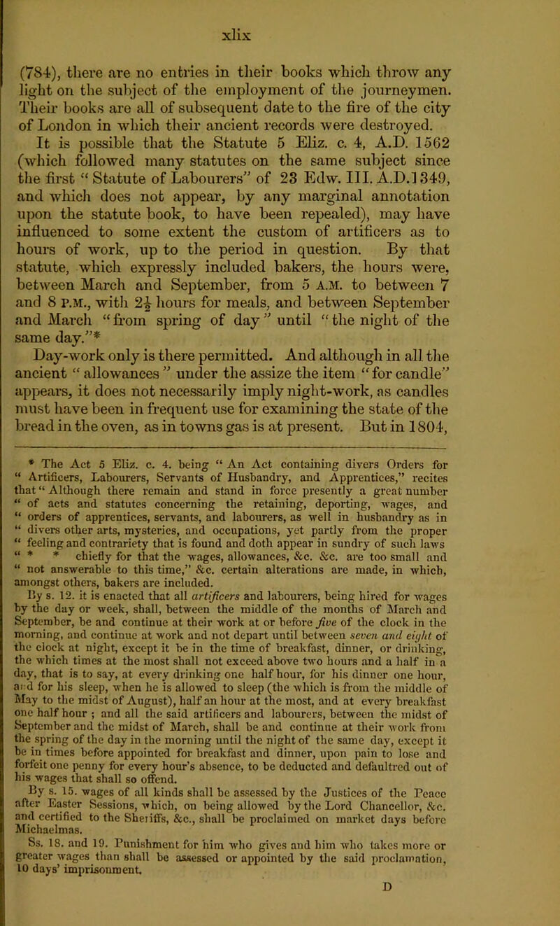 (784), there are no entries in their books which throw any light on the subject of the employment of the journeymen. Their books are all of subsequent date to the fire of the city of London in which their ancient records were destroyed. It is possible that the Statute 5 Eliz. c. 4, A.D. 1562 (which followed many statutes on the same subject since the first “ Statute of Labourers” of 23 Edw. III. A.D.l 349, and which does not appear, by any marginal annotation upon the statute book, to have been repealed), may have influenced to some extent the custom of artificers as to hours of work, up to the period in question. By that statute, which expressly included bakers, the hours were, between March and September, from 5 A.M. to between 7 and 8 P.M., with 2£ hours for meals, and between September and March “ from spring of day ” until “ the night of the same day.”* Day-work only is there permitted. And although in all the ancient “ allowances ” under the assize the item “for candle” appears, it does not necessarily imply night-work, as candles must have been in frequent use for examining the state of the bread in the oven, as in towns gas is at present. But in 1804, * The Act 5 Eliz. c. 4. being “ An Act containing divers Orders for “ Artificers, Labourers, Servants of Husbandry, and Apprentices,” recites that “ Although there remain and stand in force presently a great number “ of acts and statutes concerning the retaining, deporting, wages, and “ orders of apprentices, servants, and labourers, as well in husbandry as in “ divers other arts, mysteries, and occupations, yet partly from the proper “ feeling and contrariety that is found and doth appear in sundry of such laws “ * * chiefly for that the wages, allowances, See. See. are too small and “ not answerable to this time,” &c. certain alterations are made, in which, amongst others, bakers are included. liy s. 12. it is enacted that all artificers and labourers, being hired for wages by the day or week, shall, between the middle of the months of March and September, be and continue at their work at or before five of the clock in the morning, and continue at work and not depart until between seven and eight of the clock at night, except it be in the time of breakfast, dinner, or drinking, the which times at the most shall not exceed above two hours and a half in a day, that is to say, at every drinking one half hour, for his dinner one hour, ard for his sleep, when he is allowed to sleep (the which is from the middle of May to the midst of August), half an hour at the most, and at every breakfast one half hour ; and all the said artificers and labourers, between the midst of September and the midst of March, shall be and continue at their work from the spring of the day in the morning until the night of the same day, except it be in times before appointed for breakfast and dinner, upon pain to lose and forfeit one penny for every hour’s absence, to be deducted and defaultred out of his wages that shall so offend. By s. 15. wages of all kinds shall be assessed by the Justices of the Peace after Easter Sessions, which, on being allowed by the Lord Chancellor, &e. and certified to the Sheriffs, &c., shall be proclaimed on market days before Michaelmas. Ss. 18. and 19. Punishment for him who gives and him who takes more or greater wages than shall be assessed or appointed by the said proclamation, 10 days’ imprisonment. D