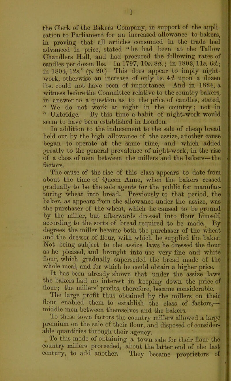the Clerk of the Bakers Company, in support of the appli- cation to Parliament for an increased allowance to bakers, in proving that all articles consumed in the trade had advanced in price, stated “he had been at the Tallow Chandlers Hall, and had procured the following rates of candles per dozen lbs. In 1797, 10s. 8d.; in 1803,11s. Gd.; in 1804, 12s/’ (p. 20.) This does appear to imply night- work, otherwise an increase of only Is. 4d upon a dozen lbs. could not have been of importance. And in 1824, a witness before the Committee relative to the country bakers, in answer to a question as to the price of candles, stated, “ We do not work at night in the country; not in “ Uxbridge. By this time a habit of night-work would seem to have been established in London. In addition to the inducement to the sale of cheap bread held out by the high allowance of the assize, another cause began to operate at the same time, and which added greatly to the general prevalence of night-work, in the rise of a class of men between the millers and the bakers— the factors. The cause of the rise of this class appears to date from about the time of Queen Anne, when the bakers ceased gradually to be the sole agents for the public for manufac- turing wheat into bread. Previously to that period, the baker, as appears from the allowance under the assize, was the purchaser of the wheat, which he caused to be ground by the miller, but afterwards dressed into flour himself, according to the sorts of bread required to be made. By degrees the miller became both the purchaser of the wheat and the dresser of flour, with which he supplied the baker. Not being subject to the assize laws he dressed the flour as he pleased, and brought into use very fine and white flour, which gradually superseded the bread made of the whole meal, and for which he could obtain a higher price. It has been already shown that under the assize laws the bakers had no interest in keeping down the price of flour; the millers' profits, therefore, became considerable. The large profit thus obtained by the millers on their flour enabled them to establish the class of factors,—• middle men between themselves and the bakers. To. these town factors the country millers allowed a large premium on the sale of their flour, and disposed of consider- able quantities through their agency. . To this mode of obtaining a town sale for their flour the country millers proceeded, about the latter end of the last century, to add another. They became proprietors of