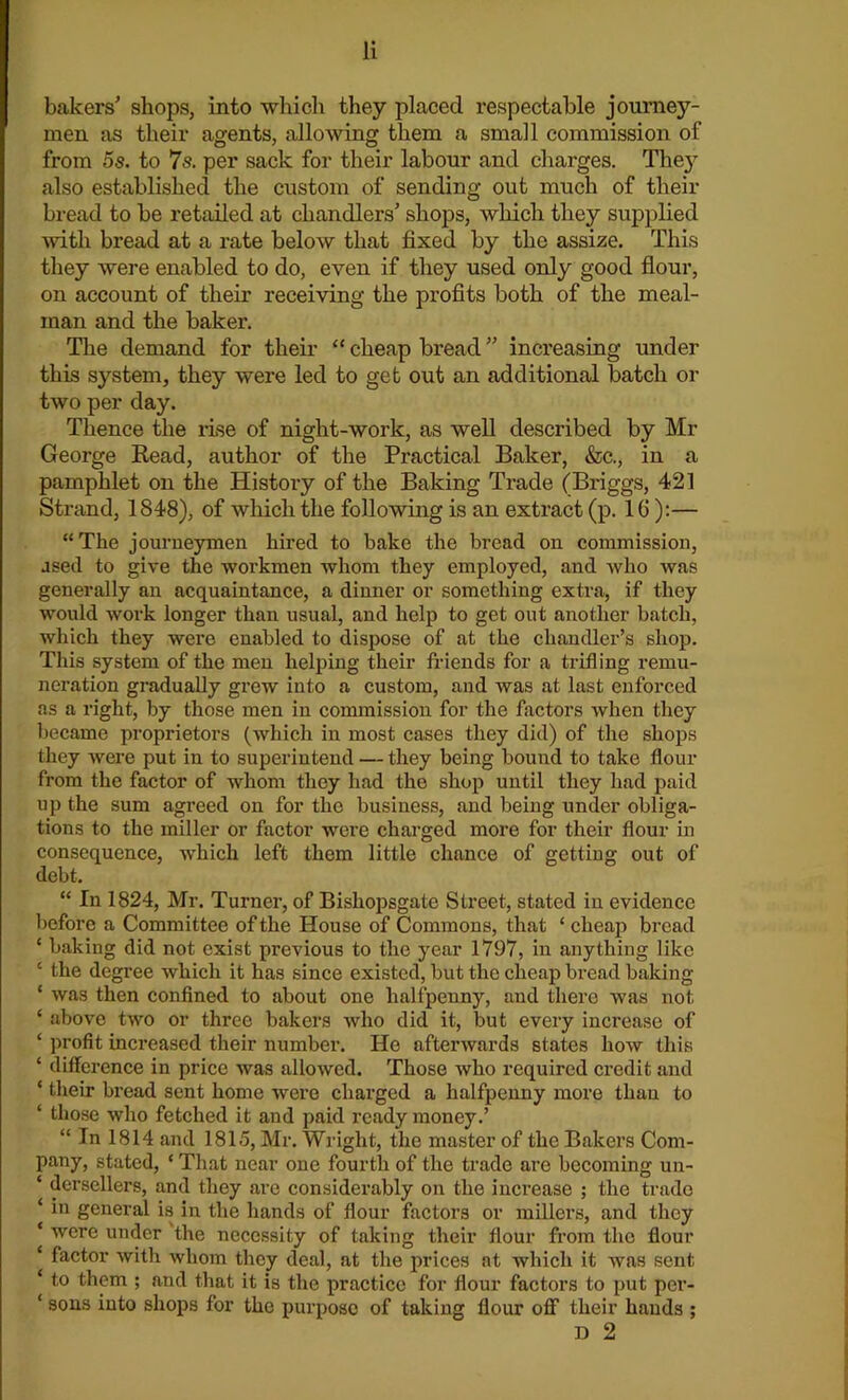 bakers’ shops, into which they placed respectable journey- men as their agents, allowing them a small commission of from 5s. to 7s. per sack for their labour and charges. The}' also established the custom of sending out much of their bread to be retailed at chandlers’ shops, which they supplied with bread at a rate below that fixed by the assize. This they were enabled to do, even if they used only good flour, on account of their receiving the profits both of the meal- inan and the baker. The demand for their “ cheap bread ” increasing under this system, they were led to get out an additional batch or two per day. Thence the rise of night-worlc, as well described by Mr George Read, author of the Practical Baker, &c., in a pamphlet on the History of the Baking Trade (Briggs, 421 Strand, 1848), of which the following is an extract (p. 16):— “The journeymen hired to bake the bread on commission, ased to give the workmen whom they employed, and who was generally an acquaintance, a dinner or something extra, if they would work longer than usual, and help to get out another batch, which they were enabled to dispose of at the chandler’s shop. This system of the men helping their friends for a trifling remu- neration gradually grew iuto a custom, and was at last enforced as a right, by those men in commission for the factors when they became proprietors (which in most cases they did) of the shops they were put in to superintend — they being bound to take flour from the factor of whom they had the shop until they had paid up the sum agreed on for the business, and being under obliga- tions to the miller or factor were charged more for their flour in consequence, which left them little chance of getting out of debt. “ In 1824, Mr. Turner, of Bishopsgate Street, stated in evidence before a Committee of the House of Commons, that ‘ cheap bread ‘ baking did not exist previous to the year 1797, in anything like ‘ the degree which it has since existed, but the cheap bread baking ‘ was then confined to about one halfpenny, and there was not ‘ above two or three bakers who did it, but every increase of ‘ profit inci’eased their number. He afterwards states how this ‘ difference in price was allowed. Those who required credit and ‘ their bread sent home were charged a halfpenny more than to ‘ those who fetched it and paid ready money.’ “ In 1814 and 1815, Mr. Wright, the master of the Bakers Com- pany, stated, * That near one fourth of the trade are becoming un- ‘ dersellers, and they are considerably on the increase ; the trade ‘ iu general is in the hands of flour factors or millers, and they ‘ were under the necessity of taking their flour from the flour ‘ factor with whom they deal, at the prices at which it was sent ‘ to them ; and that it is the practice for flour factors to put per- ‘ sons iuto shops for the purpose of taking flour off their hands ; D 2