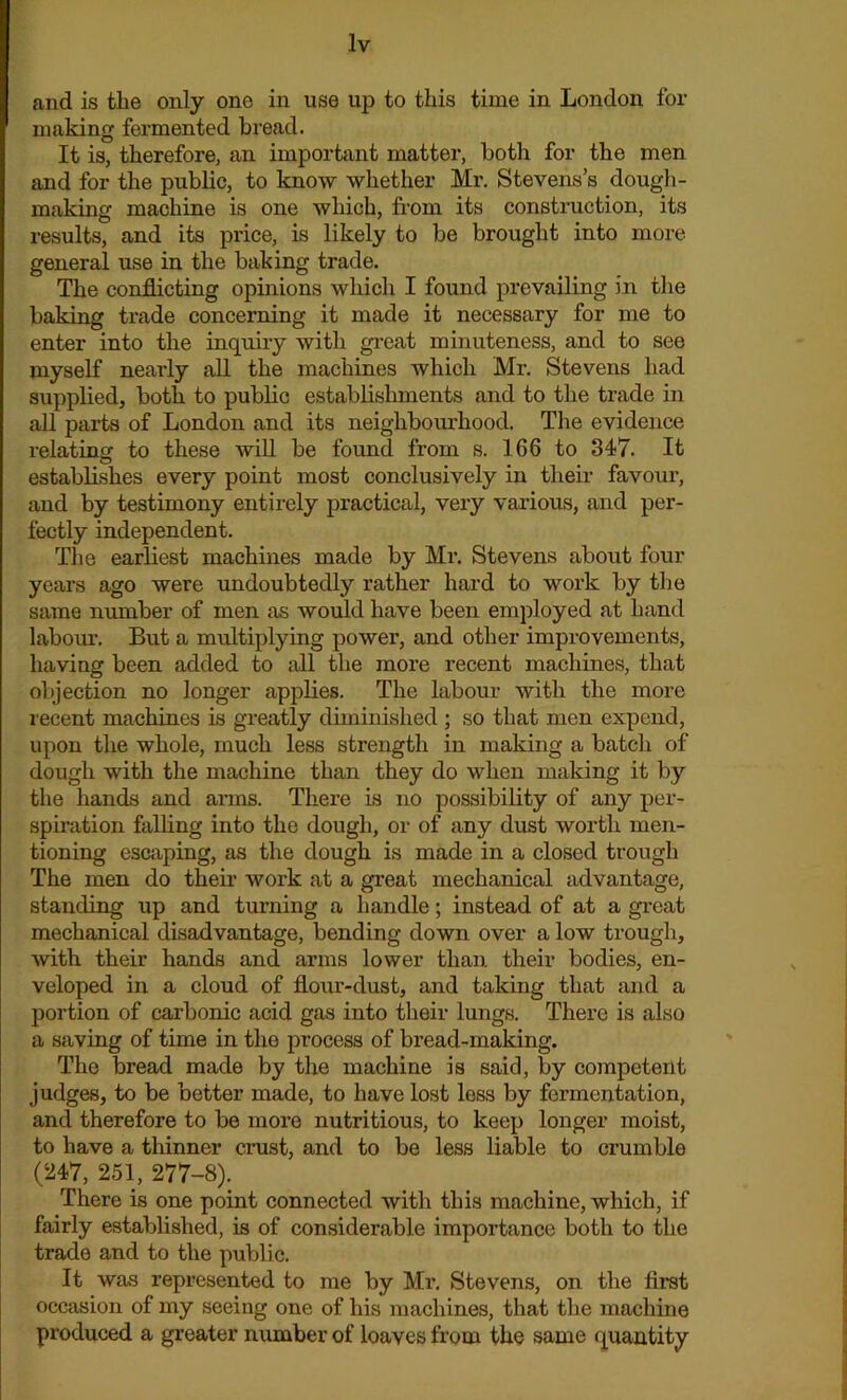 and is the only one in use up to this time in London fox- making fermented bread. It is, therefore, an important matter, botli for the men and for the public, to know whether Mr. Stevens’s dough- making machine is one which, from its consti-uction, its results, and its price, is likely to be brought into more general use in the baking trade. The conflicting opinions which I found prevailing in the baking trade concerning it made it necessary for me to enter into the inquiry with great minuteness, and to see myself nearly all the machines which Mr. Stevens had supplied, both to public establishments and to the trade in all parts of London and its neighbourhood. The evidence relating to these will be found from s. 166 to 347. It establishes every point most conclusively in their favour, and by testimony entii-ely practical, very various, and per- fectly independent. The earliest machines made by Mr. Stevens about four years ago were undoubtedly rather hard to work by the same number of men as would have been employed at hand labour. But a multiplying power, and other improvements, having been added to all the more recent machines, that objection no longer applies. The labour with the more recent machines is greatly diminished ; so that men expend, upon the whole, much less sti-ength in making a batch of dough with the machine than they do when making it by the hands and arms. There is no possibility of any per- spiration falling into the dough, or of any dust worth men- tioning escaping, as the dough is made in a closed trough The men do then- woi-k at a gi’eat mechanical advantage, standing up and turning a handle; instead of at a great mechanical disadvantage, bending down over a low trough, with their hands and arms lower than their bodies, en- veloped in a cloud of flour-dust, and taking that and a portion of carbonic acid gas into their lungs. There is also a saving of time in the process of bread-making. The bread made by the machine is said, by competent judges, to be better made, to have lost less by fermentation, and therefore to be more nutritious, to keep longer moist, to have a thinner crust, and to be less liable to crumble (247, 251, 277-8). There is one point connected with this machine, which, if fairly established, is of considerable importance both to the trade and to the public. It was represented to me by Mr. Stevens, on the first occasion of my seeing one of his machines, that the machine produced a greater number of loaves from the same quantity