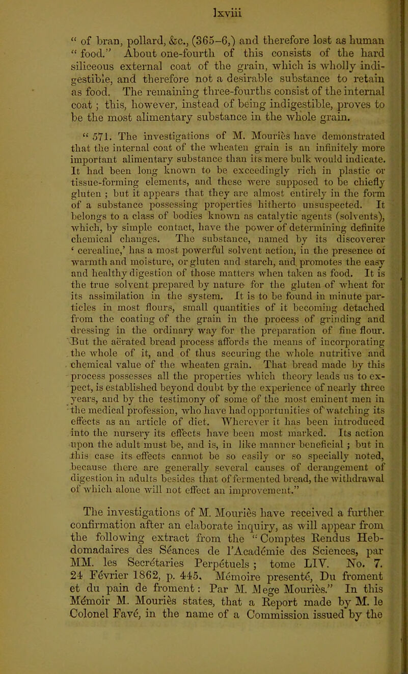 “ of bran, pollard, &c., (365-6,) and therefore lost as human “ food. About one-fourth of this consists of the hard siliceous external coat of the grain, which is wholly indi- gestible, and therefore not a desirable substance to retain as food. The remaining three-fourths consist of the internal coat; this, however, instead of being indigestible, proves to be the most alimentary substance in the whole grain. “ 571. The investigations of M. Mouries have demonstrated that the internal coat of the wheaten grain is an infinitely more important alimentary substance than its mere bulk would indicate. It had been long known to be exceedingly rich in plastic or tissue-forming elements, and these were supposed to be chiefly gluten ; but it appears that they are almost entirely in the form of a substance possessing properties hitherto unsuspected. It belongs to a class of bodies known as catalytic agents (solvents), which, by simple contact, have the power of determining definite chemical changes. The substance, named by its discoverer ‘ cerealiue,’ has a most powerful solvent action, in the presence oi warmth and moisture, or gluten and starch, and promotes the easy and healthy digestion of those matters when taken as food. It is the true solvent prepared by nature- for the gluten of wheat for its assimilation in the system. It is to be found in minute par- ticles in most flours, small quantities of it becoming detached from the coating of the grain in the process of grinding and dressing in the ordinary way for the preparation of fine flour. But the aerated bread process affords the means of incorporating the whole of it, and of thus securing the whole nutritive and chemical value of the wheaten grain. That bread made by this process possesses all the properties which theory leads us to ex- pect, is established beyond doubt by the experience of nearly three years, and by the testimony of some of the most eminent men in the medical profession, who have had opportunities of'watching its effects as an article of diet. Wherever it has been introduced into the nursery its effects have been most marked. Its action upon the adult must be, and is, in like manner beneficial ; but in .this case its effects cannot be so easily or so specially noted, because there are generally several causes of derangement of digestion in adults besides that of fermented bread, the withdrawal of which alone will not effect an improvement.” The investigations of M. Mouries have received a further confirmation after an elaborate inquiry, as will appear from the following extract from the Comptes Rendus Heb- domadaires des Seances de l’Academie des Sciences, par MM. les Secretaries Perpetuels ; tome LIV. No. 7. 21 Fevrier 1862, p. 445, Memoire presente, Du froment et du pain de froment: Par M. M ege Mouries.” In this Mdmoir M. Mouries states, that a Report made by M. le Colonel Fave, in the name of a Commission issued by tlie