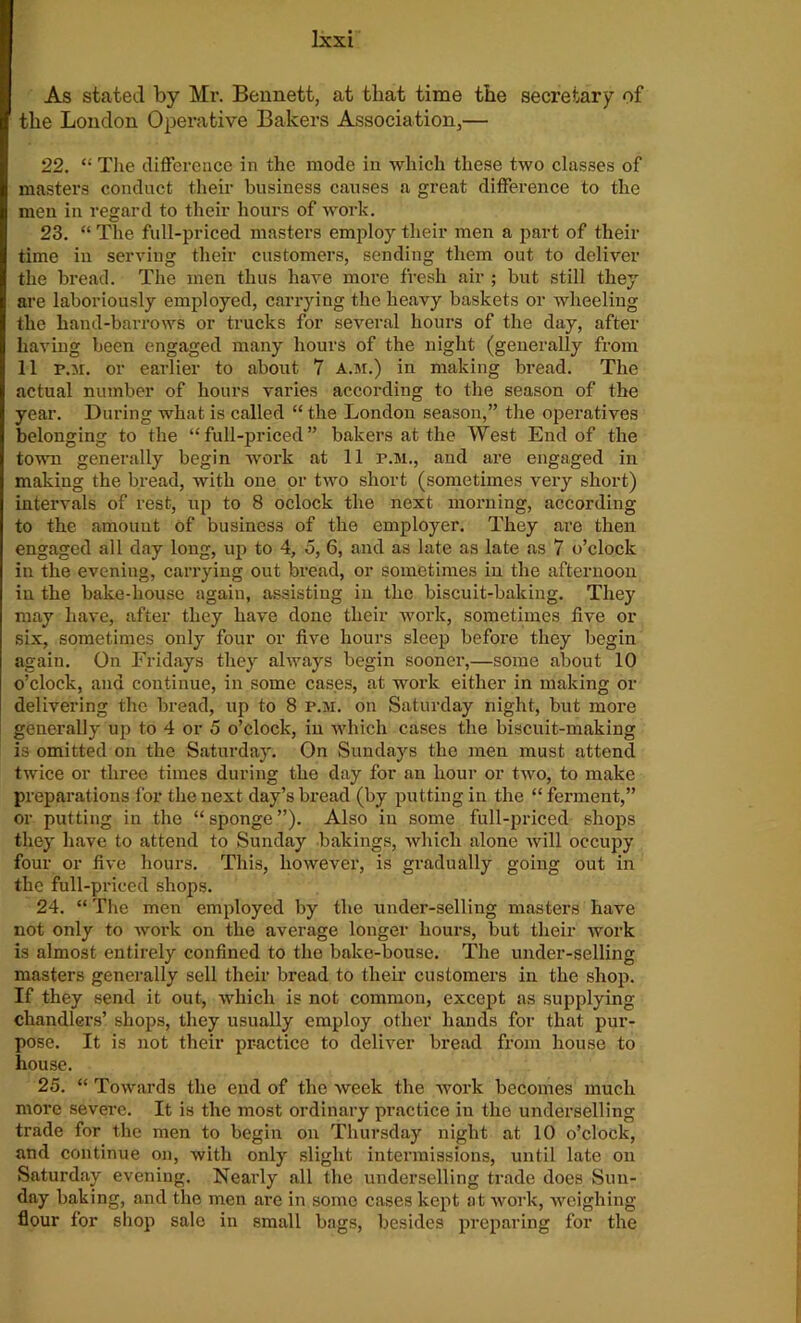 As stated by Mr. Bennett, at that time the secretary of the London Operative Bakers Association,— 22. “ The difference in the mode in which these two classes of masters conduct their business causes a great difference to the men in regard to their hours of work. 23. “ The full-priced masters employ their men a part of their time in serving their customers, sending them out to deliver the bread. The men thus have more fresh air ; but still they are laboriously employed, carrying the heavy baskets or wheeling the hand-barrows or trucks for several hours of the day, after having been engaged many hours of the night (generally from 11 p.h. or earlier to about 7 a.m.) in making bread. The actual number of hours varies according to the season of the year. During what is called “ the London season,” the operatives belonging to the “full-priced” bakers at the West End of the town generally begin work at 11 r.M., and are engaged in making the bread, with one or two short (sometimes very short) intervals of rest, up to 8 oclock the next morning, according to the amount of business of the employer. They are then engaged all day long, up to 4, 5, 6, and as late as late as 7 o’clock in the evening, carrying out bread, or sometimes in the afternoon in the bake-house again, assisting in the biscuit-baking. They may have, after they have done their work, sometimes five or six, sometimes only four or five hours sleep before they begin again. On Fridays they always begin sooner,—some about 10 o’clock, and continue, in some cases, at work either in making or delivering the bread, up to 8 p.m. on Saturday night, but more generally up to 4 or 5 o’clock, in which cases the biscuit-making is omitted on the Saturday. On Sundays the men must attend twice or three times during the day for an hour or two, to make preparations for the next day’s bread (by putting in the “ ferment,” or putting in the “sponge”). Also in some full-priced shops they have to attend to Sunday bakings, which alone will occupy four or five hours. This, however, is gradually going out in the full-priced shops. 24. “ The men employed by the under-selling masters have not only to work on the average longer hours, but their work is almost entirely confined to the bake-bouse. The under-selling masters generally sell their bread to their customers in the shop. If they send it out, which is not common, except as supplying chandlers’ shops, they usually employ other hands for that pur- pose. It is not their practice to deliver bread from house to house. 25. “ Towards the end of the week the work becomes much more severe. It is the most ordinary practice in the underselling trade for the men to begin on Thursday night at 10 o’clock, and continue on, with only slight intermissions, until late on Saturday evening. Nearly all the underselling trade does Sun- day baking, and the men are in some cases kept at work, weighing- flour for shop sale in small bags, besides preparing for the