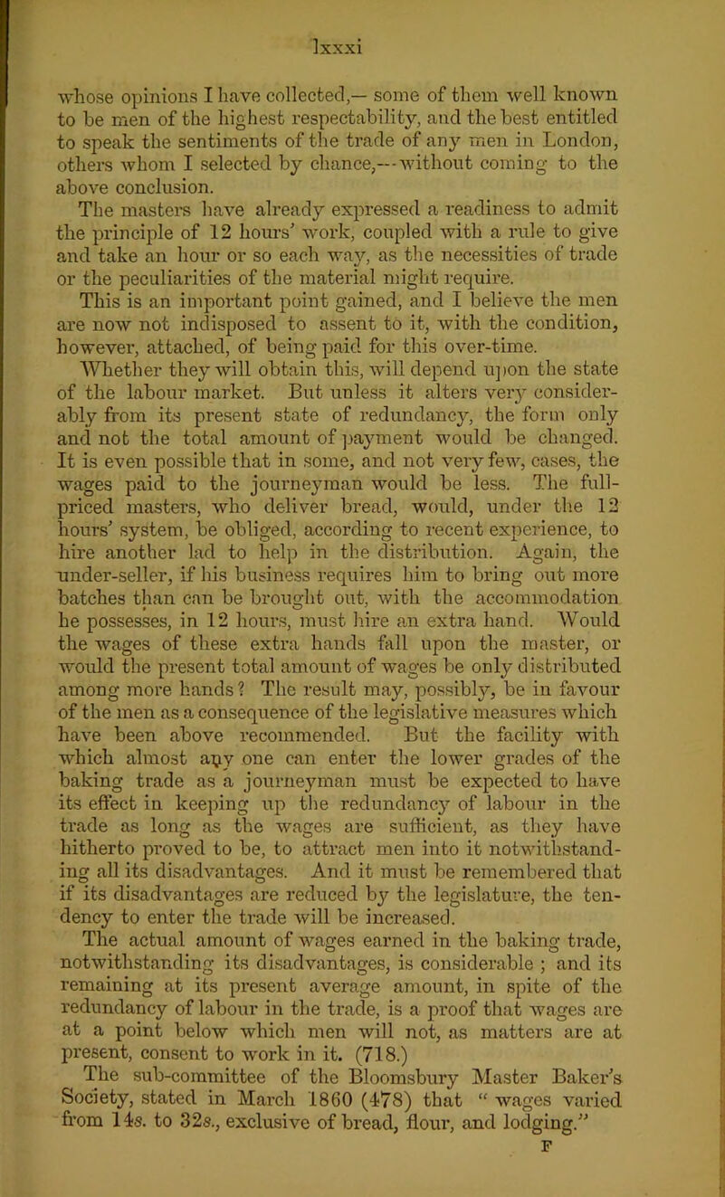 whose opinions I have collected,— some of them well known to he men of the highest respectability, and the best entitled to speak the sentiments of the trade of any men in London, others whom I selected by chance,— without coming to the above conclusion. The masters have already expressed a readiness to admit the principle of 12 hours' work, coupled with a rule to give and take an hour or so each way, as the necessities of trade or the peculiarities of the material might require. This is an important point gained, and I believe the men are now not indisposed to assent to it, with the condition, however, attached, of being paid for this over-time. Whether they will obtain this, will depend upon the state of the labour market. But unless it alters veiy consider- ably from its present state of redundancy, the form only and not the total amount of payment would be changed. It is even possible that in some, and not very few, cases, the wages paid to the journeyman would be less. The full- priced masters, who deliver bread, would, under the 12 hours' system, be obliged, according to recent experience, to hire another lad to help in the distribution. Again, the under-seller, if his business requii’es him to bring out more batches than can be brought out, with the accommodation he possesses, in 12 hours, must hire an extra hand. Would the wages of these extra hands fall upon the master, or would the present total amount of wages be only distributed among more hands ? The result may, possibly, be in favour of the men as a consequence of the legislative measures which have been above recommended. But the facility with which almost apy one can enter the lower grades of the baking trade as a journeyman must be expected to have its effect in keeping up the redundancy of labour in the trade as long as the wages are sufficient, as they have hitherto proved to be, to attract men into it notwithstand- ing all its disadvantages. And it must be remembered that if its disadvantages are reduced by the legislature, the ten- dency to enter the trade will be increased. The actual amount of wages earned in the baking trade, notwithstanding its disadvantages, is considerable ; and its remaining at its present average amount, in spite of the redundancy of labour in the trade, is a proof that wages are at a point below which men will not, as matters are at present, consent to work in it. (718.) The sub-committee of the Bloomsbury Master Baker's Society, stated in March 1860 (478) that “ wages varied from 14s. to 32s., exclusive of bread, flour, and lodging. F