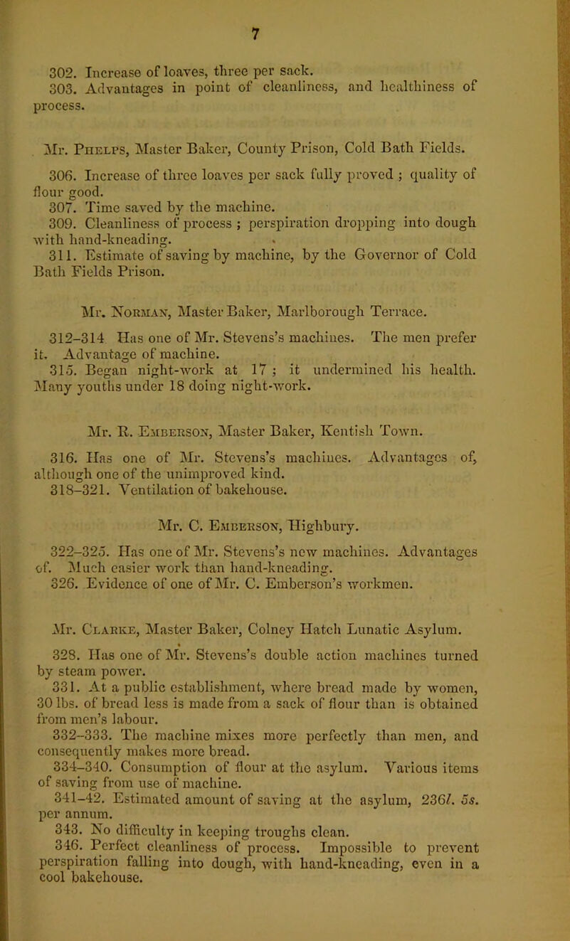 302. Increase of loaves, three per sack. 303. Advantages in point of cleanliness, and healthiness of process. Mr. Phelps, Master Baker, County Prison, Cold Bath Fields. 306. Increase of three loaves per sack fully proved ; quality of flour good. 307. Time saved by the machine. 309. Cleanliness of process ; perspiration dropping into dough with hand-kneading. 311. Estimate of saving by machine, by the Governor of Cold Bath Fields Prison. Mr. Norman, Master Baker, Marlborough Terrace. 312-314 Has one of Mr. Stevens’s machines. The men prefer it. Advantage of machine. 315. Began night-work at 17 ; it undermined his health. Many youths under 18 doing night-work. Mr. It. Emberson, Master Baker, Kentish Town. 316. Has one of Mr. Stevens’s machines. Advantages of, although one of the unimproved kind. 318-321. Ventilation of bakehouse. Mr. C. EmI’.erson, Highbury. 322-325. Has one of Mr. Stevens’s new machines. Advantages of. Much easier work than hand-kneading. 326. Evidence of one of Mr. C. Emberson’s workmen. Mr. Clarke, Master Baker, Colney Hatch Lunatic Asylum. 328. Has one of Mr. Stevens’s double action machines turned by steam power. 331. At a public establishment, where bread made by women, 30 lbs. of bread less is made from a sack of flour than is obtained from men’s labour. 332-333. The machine mixes more perfectly than men, and consequently makes more bread. 334-340. Consumption of flour at the asylum. Various items of saving from use of machine. 341-42. Estimated amount of saving at the asylum, 2361. os. per annum. 343. No difficulty in keeping troughs clean. 346. Perfect cleanliness of process. Impossible to prevent perspiration falling into dough, with hand-kneading, even in a cool bakehouse.