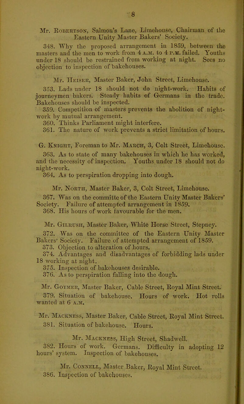 Mr. Robertson, Salmon’s Lane, Limehouse, Chairman of the Eastern Unity Master Bakers’ Society. 348. Why the proposed arrangement in 1859, between the masters and the men to work from 4 a.m. to 4 i\m. failed. Youths under 18 should be restrained from working at night. Sees no objection to inspection of bakehouses. Mr. Heiser, Master Baker, John Street, Limehouse. 353. Lads under 18 should not do nrght-work. Habits of journeymen bakers. Steady habits of Germans in the trade. Bakehouses should be inspected. 359. Competition of masters prevents the abolition of night- work by mutual arrangement. 360. Thinks Parliament might interfere. 361. The nature of work prevents a strict limitation of hours. G. Knight, Foreman to Mr. March, 3, Colt Street, Limehouse. 363. As to state of many bakehouses in which he has worked, and the necessity of inspection. Youths under 18 should not do night-work. 364. As to perspiration dropping into dough. Mr. North, Master Baker, 3, Colt Street, Limehouse. 367. Was on the committeof the Eastern Unity Master Bakers’ Society. Failure of attempted arrangement in 1859. 368. His hours of work favourable for the men. Mr. Gilrush, Master Baker, White Horse Street, Stepney. 372. Was on the committee of the Eastern Unity Master Bakers’ Society. Failure of attempted arrangement of 1859. 373. Objection to alteration of hours. 374. Advantages and disadvantages of forbidding lads under 18 working at night. 375. Inspection of bakehouses desirable. 376. As to perspiration falling into the dough. Mr. Goymer, Master Baker, Cable Street, Royal Mint Street. 379. Situation of bakehouse. Hours of work. Hot rolls wanted at 6 a.m. Mr. Mackness, Master Baker, Cable Street, Royal Mint Street. 381. Situation of bakehouse. Hours. Mr. Mackness, High Street, Shadwell. 382. Hours of work. Germans. Difficulty in adopting 12 hours’ system. Inspection of bakehouses. Mr. Connell, Master Baker, Royal Mint Street. 386. Inspection of bakehouses.