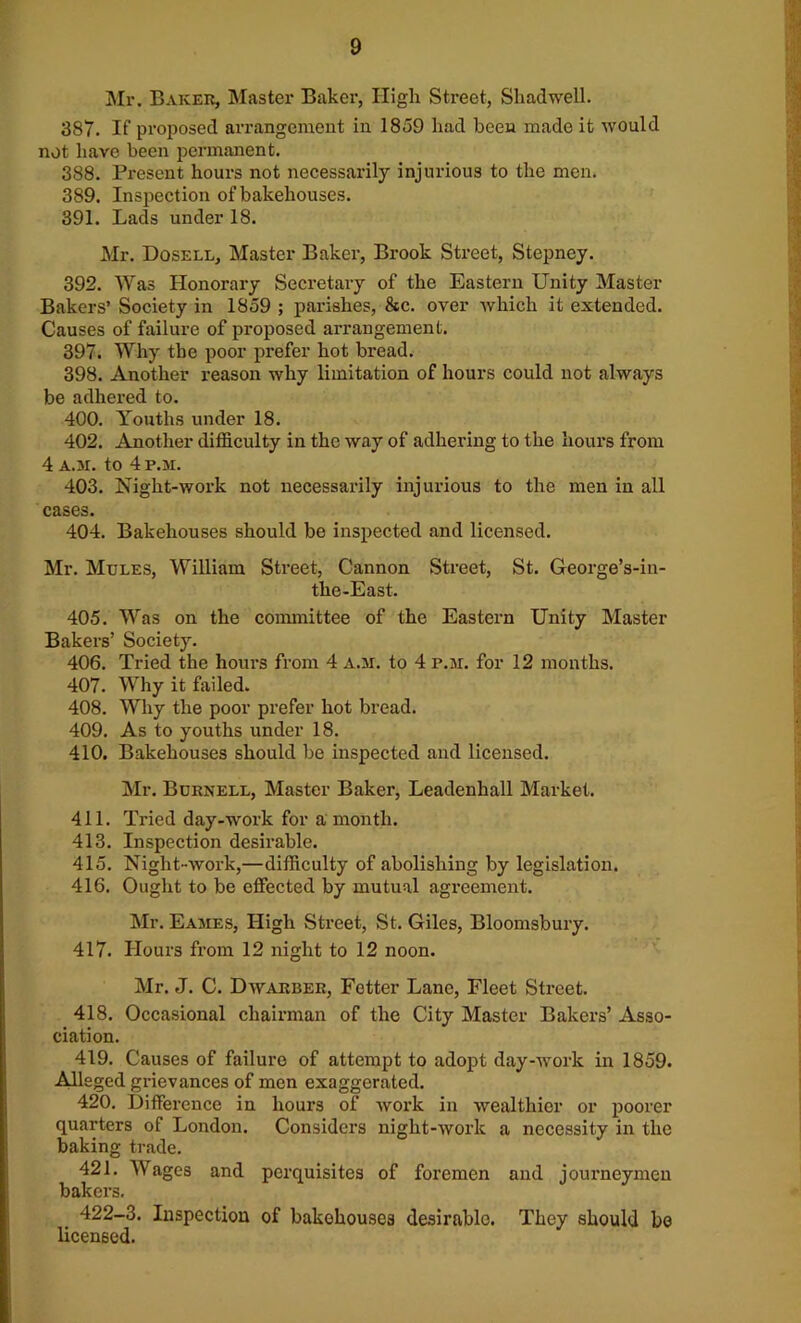 Mr. Baker, Master Baker, High Street, Sliadwell. 387. If proposed arrangement in 1859 liad been made it would not have been permanent. 388. Present hours not necessarily injurious to the men. 389. Inspection of bakehouses. 391. Lads under 18. Mr. Dosell, Master Baker, Brook Street, Stepney. 392. Was Honorary Secretary of the Eastern Unity Master Bakers’ Society in 1859 ; parishes, &c. over which it extended. Causes of failure of proposed arrangement. 397. Why the poor prefer hot bread. 398. Another reason why limitation of hours could not always be adhered to. 400. Youths under 18. 402. Another difficulty in the way of adhering to the hours from 4 A.3i. to 4 P.3I. 403. Night-work not necessarily injurious to the men in all cases. 404. Bakehouses should be inspected and licensed. Mr. Mules, William Street, Cannon Street, St. George’s-in- the-East. 405. Was on the committee of the Eastern Unity Master Bakers’ Society. 406. Tried the hours from 4 A.3I. to 4 p.ar. for 12 months. 407. Why it failed. 408. Why the poor prefer hot bread. 409. As to youths under 18. 410. Bakehouses should be inspected and licensed. Mr. Burnell, Master Baker, Leadenhall Market. 411. Tried day-work for a month. 413. Inspection desirable. 415. Night-work,—difficulty of abolishing by legislation. 416. Ought to be effected by mutual agreement. Mr. Ea3Ies, High Street, St. Giles, Bloomsbury. 417. Hours from 12 night to 12 noon. Mr. J. C. Dwarber, Fetter Lane, Fleet Street. 418. Occasional chairman of the City Master Bakers’ Asso- ciation. 419. Causes of failure of attempt to adopt day-work in 1859. Alleged grievances of men exaggerated. 420. Difference in hours of work in wealthier or poorer quarters of London. Considers night-work a necessity in the baking trade. 421. Wages and perquisites of foremen and journeymen bakers. 422-3. Inspection of bakehouses desirable. They should be licensed.