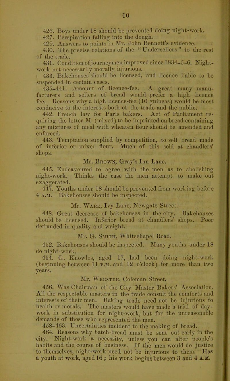 426. Boys under 18 should be prevented doing night-worlc. 427. Perspiration falling into the dough. 429. Answers to points in Mr. John Bennett’s evidence. 430. The precise relations of the “ Undersellers ” to the rest of the trade. 431. Condition of journeymen improved since 1834-5-6. Night- work not necessarily morally injurious. i 433. Bakehouses should he licensed, and licence liable to be suspended in certain cases. 435-441. Amount of licence-fee. A great many manu- facturers and sellers of bread would prefer a high licence fee. Reasons why a high licence-fee (10 guineas) would be most conducive to the interests both of the trade and the public. 442. French law for Paris bakers. Act of Parliament re- quiring the letter M (mixed) to be imprinted on bread containing any mixtures of meal with wheaten flour should be amended and enforced. 443. Temptation supplied by competition, to sell bread made of inferior or mixed flour. Much of this sold at chandlers’ shops. Mr. Brown, Gray’s Inn Lane. 445. Endeavoured to agree with the men as to abolishing night-work. Thinks the case the men attempt to make out exaggerated. 447. Youths under 18 should be prevented from working before 4 a.m. Bakehouses should be inspected. Mr. Ware, Ivy Lane, Newgate Street. 448. Great decrease of bakehouses in the city. Bakehouses should be licensed. Inferior bread at chandlers’ shops. Poor defrauded in quality and weight. Mr. G. Smith, Whitechapel Road. 452. Bakehouses should be inspected. Many youths under 18 do night-work. 454. G. Knowles, aged 17, had been doing night-work (beginning between 11 R.M. and 12 o’clock) for more than two years. Mr. Webster, Coleman Street. 456. Was Chairman of the City Master Bakers’ Association. All the respectable masters in the trade consult the comforts and interests of their men. Baking trade need not be injurious to health or morals. The masters would have made a trial of day- work in substitution for night-work, but for the unreasonable demands of those who represented the men. 458-463. Uncertainties incident to the making of bread. 464. Reasons why batch-bread must be sent out early in the city. Night-work a necessity, unless you cau alter people’s habits and the course of business. If the men would do justice to themselves, night-work need not be injurious to them. Idas a youth at work, aged 16 ; his work begins between 3 and 4 A.ar.