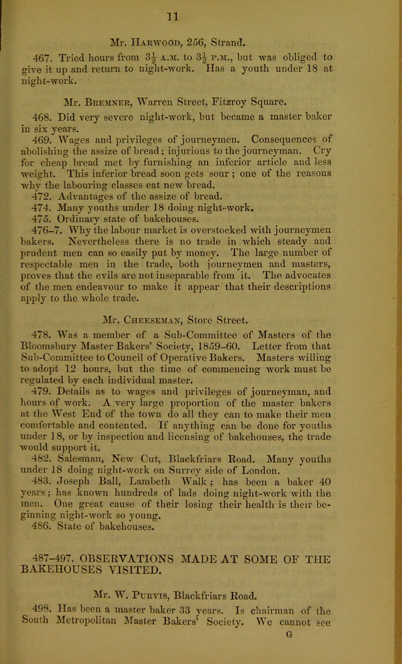 Mr. Harwood, 256, Strand. 467. Tried hours from 3^ a.ji. to 3i p.m., but was obliged to give it up and return to night-work. lias a youth under 18 at night-work. Mr. Bremner, Warren Street, Fitzroy Square. 468. Did very severe night-work, but became a master baker in six years. 469. Wages and privileges of journeymen. Consequences of abolishing the assize of bread; injurious to the journeyman. Cry for cheap bread met by furnishing an inferior article and less weight. This inferior bread soon gets sour ; one of the reasons why the labouring classes eat new bread. 472. Advantages of the assize of bread. 474. Many youths under 18 doing night-work. 475. Ordinary state of bakehouses. 476-7. Why the labour market is overstocked with journeymen bakers. Nevertheless there is no trade in which steady and prudent men can so easily put by money. The large number of respectable men in the trade, both journeymen and masters, proves that the evils are not inseparable from it. The advocates of the men endeavour to make it appear that their descriptions apply to the whole trade. Mr. Cheesemax, Store Street. 478. Was a member of a Sub-Committee of Masters of the Bloomsbury Master Bakers’ Society, 1859-60. Letter from that Sub-Committee to Council of Operative Bakers. Masters willing to adopt 12 hours, but the time of commencing work must be regulated by each individual master. 479. Details as to wages and privileges of journeyman, and hours of work. A very large proportion of the master bakers at the West End of the town do all they can to make their men comfortable and contented. If anything can be done for youths under 18, or by inspection and licensing of bakehouses, the trade Avould support it. 482. Salesman, New Cut, Blackfriars Eoad. Many youths under 18 doing night-work on Surrey side of London. 483. Joseph Ball, Lambeth Walk ; has been a baker 40 years; has known hundreds of lads doing night-work with the men. One great cause of their losing their health is their be- ginning night-work so young. 486. State of bakehouses. 487-497. OBSERVATIONS MADE AT SOME OF THE BAKEHOUSES VISITED. Mr. W. Purvis, Blackfriars Road. 498. Has been a master baker 33 years. Is chairman of the South Metropolitan Master Bakers’ Society. Wc cannot see G