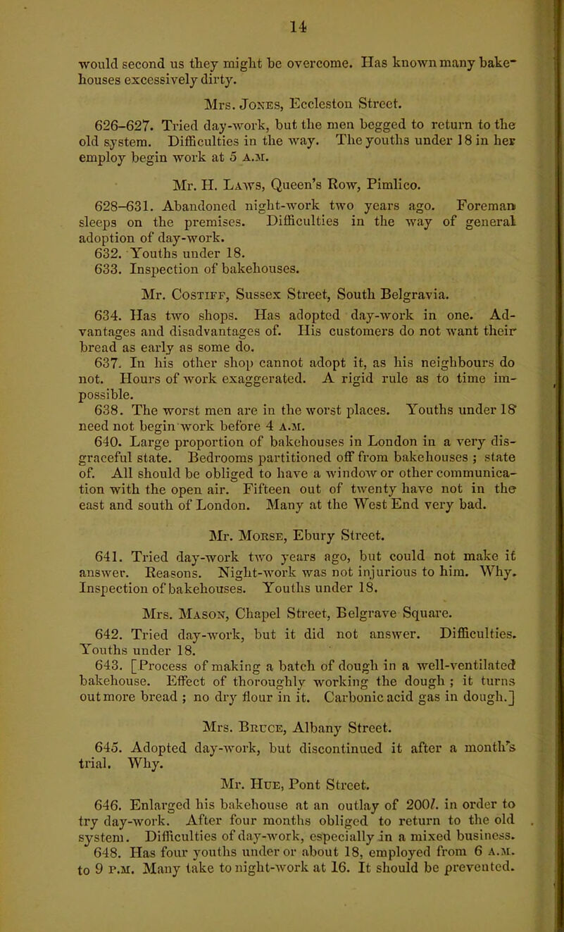 ■would second us they might he overcome. Has known many bake- houses excessively dirty. Mrs. Jones, Eccleston Street. 626-627. Tried day-work, but the men begged to return to the old system. Difficulties in the way. The youths under 18 in her employ begin work at 5 a.m. Mr. H. Laws, Queen’s Row, Pimlico. 628-631. Abandoned night-work two years ago. Foreman sleeps on the premises. Difficulties in the way of general adoption of day-work. 632. Youths under 18. 633. Inspection of bakehouses. Mr. Costiff, Sussex Street, South Belgravia. 634. Has two shops. Has adopted day-work in one. Ad- vantages and disadvantages of. His customers do not want their bread as early as some do. 637. In his other shop cannot adopt it, as his neighbours do not. Hours of work exaggerated. A rigid rule as to time im- possible. 638. The worst men are in the worst places. Youths under IS1 need not begin work before 4 a.m. 640. Large proportion of bakehouses in London in a very dis- graceful state. Bedi’ooms partitioned off from bakehouses ; state of. All should be obliged to have a window or other communica- tion with the open air. Fifteen out of twenty have not in the east and south of London. Many at the West End very bad. Mr. Morse, Ebury Street. 641. Tried day-work two years ago, but could not make it answer. Reasons. Night-work was not injurious to him. Why. Inspection of bakehouses. Youths under 18. Mrs. Mason, Chapel Street, Belgrave Square. 642. Tried day-work, but it did not answer. Difficulties. Youths under 18. 643. [ Process of making a batch of dough in a well-ventilated bakehouse. Effect of thoroughly woi'king the dough ; it turns out more bread ; no dry flour in it. Carbonic acid gas in dough.] Mrs. Bruce, Albany Street. 645. Adopted day-work, but discontinued it after a month’s trial. Why. Mr. Hue, Pont Street. 646. Enlarged his bakehouse at an outlay of 200/. in order to try day-work. After four months obliged to return to the old system. Difficulties of day-work, especially in a mixed business. 648. Has four youths under or about 18, employed from 6 a.m. to 9 p.m. Many take tonight-work at 16. It should be prevented.