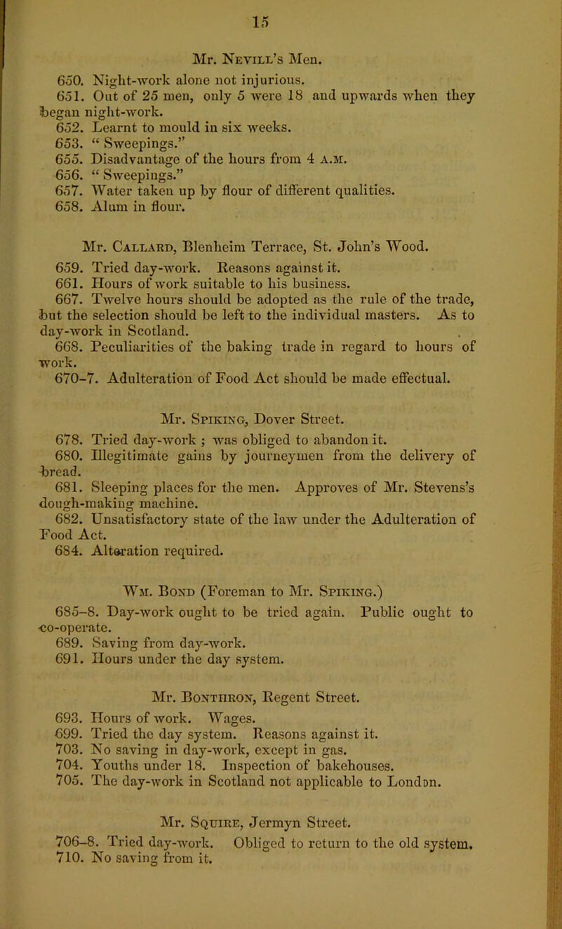 Mr. Nevill’s Men. 650. Niglit-work alone not injurious. 651. Out of 25 men, only 5 were 18 and upwards when they began night-work. 652. Learnt to mould in six weeks. 653. “ Sweepings.” 655. Disadvantage of the hours from 4 a.m. 656. “ Sweepings.” 657. Water taken up by flour of different qualities. 658. Alum in flour. Mr. Callard, Blenheim Terrace, St. John’s Wood. 659. Tried day-work. Reasons against it. 661. Hours of work suitable to his business. 667. Twelve hours should be adopted as the rule of the trade, but the selection should be left to the individual masters. As to day-work in Scotland. 668. Peculiarities of the baking trade in regard to hours of work. 670-7. Adulteration of Food Act should be made effectual. Mr. Spiking, Dover Street. 678. Tried day-work ; was obliged to abandon it. 680. Illegitimate gains by journeymen from the delivery of bi'ead. 681. Sleeping places for the men. Approves of Mr. Stevens’s dough-making machine. 682. Unsatisfactory state of the law under the Adulteration of Food Act. 684. Alteration required. War. Bond (Foreman to Mr. Spiking.) 685-8. Day-work ought to be tried again. Public ought to co-operate. 689. Saving from day-work. 691. Hours under the day system. Mr. Bontiiron, Regent Street. 693. Hours of work. Wages. 699. Tried the day system. Reasons against it. 703. No saving in day-work, except in gas. 704. Youths under 18. Inspection of bakehouses. 705. The day-work in Scotland not applicable to London. Mr. Squire, Jermyn Street. 706-8. Tried day-work. Obliged to return to the old system. 710. No saving from it.