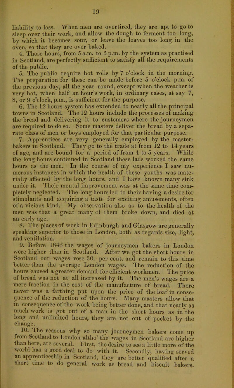 liability to loss. When men are overtired, they are apt to go to sleep over their work, and allow the dough to ferment too long, by which it becomes sour, or leave the loaves too long in the oven, so that they are over baked. 4. Those hours, from 5 a.m. to 5 p.m. by the system as practised in Scotland, are perfectly sufficient to satisfy all the requirements of the public. 5. The public require hot rolls by 7 o’clock in the morning. The preparation for these can be made before 5 o’clock p.m. of the previous day, all the year round, except when the weather is very hot, when half an hour’s work, in ordinary cases, at say 7, 8, or 9 o’clock, p.m., is sufficient for the purpose. 6. The 12 hours system has extended to nearly all the principal towns in Scotland. The 12 hours include the processes of making the bread and delivering it to customers where the journeymen are required to do so. Some masters deliver the bread by a sepa- rate class of men or boys employed for that particular purpose. 7. Apprentices are very generally employed by the master- bakers in Scotland. They go to the trade at from 12 to 14 years of age, and are bound for a period of from 4 to 5 years. While the long hours continued in Scotland these lads worked the same hours as the men. In the course of my experience I saw nu- merous instances in which the health of these youths was mate- rially affected by the long hours, and I have known many sink under it. Their mental improvement was at the same time com- pletely neglected. The long hours led to their having a desire for stimulants and acquiring a taste for exciting amusements, often of a vicious kind. My observation also as to the health of the men was that a great many ct them broke down, and died at an early age. 8. The places of work in Edinburgh and Glasgow are generally speaking superior to those in London, both as regards size, light, and ventilation. 9. Before 1846 the wages of journeymen bakers in London were higher than in Scotland. After we got the short hours in Scotland our wages rose 30. per cent, and remain to this time better than the average London wages. The reduction of the hours caused a greater demand for efficient workmen. The price of bread was not at all increased by it. The men’s wages are a mere fraction in the cost of the manufacture of bread. There never was a farthing put upon the price of the loaf in conse- quence of the reduction of the hours. Many masters allow that in consequence of the woi-k being better done, and that nearly as much work is got out of a man in the short hours as in the long and unlimited hours, they are not out of pocket by the change. 10. The reasons why so many journeymen bakers come up from Scotland to London altho’ the wages in Scotland are higher than here, are several. First, the desire to see a little more of the world has a good deal to do with it. Secondly, having served an apprenticeship in Scotland, they are better qualified after a short time to do general work as bread and biscuit bakers.