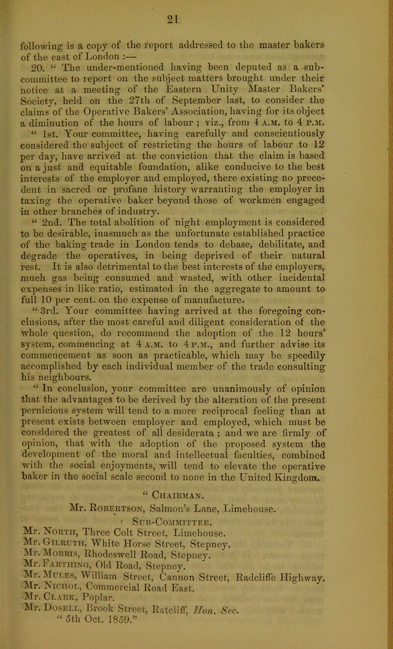 following is a copy of the report addressed to the master bakers of the east of London :— 20. “ The under-mentioned having been deputed as a sub- committee to report on the subject matters brought under their notice at a meeting of the Eastern Unity Master Bakers’ Society, held on the 27th of September last, to consider the claims of the Operative Bakers’ Association, having for its object a diminution of the hours of labour ; viz., from 4 a.m. to 4 P.M. “ 1st. Your committee, having carefully and conscientiously considered the subject of restricting the hours of labour to 12 per day, have arrived at the conviction that the claim is based on a just and equitable foundation, alike conducive to the best interests of the employer and employed, there existing no prece- dent in sacred or profane history warranting the employer in taxing the operative baker beyond those of workmen engaged in other branches of industry. “ 2nd. The total abolition of night employment is considered to be desirable, inasmuch as the unfortunate established practice of the baking trade in London tends to debase, debilitate, and degrade the operatives, in being deprived of their natural rest. It is also detrimental to the best interests of the employers, much gas being consumed and wasted, with other incidental expenses in like ratio, estimated in the aggregate to amount to full 10 per cent, on the expense of manufacture. “ 3rd. Your committee having arrived at the foregoing con- clusions, after the most careful and diligent consideration of the whole question, do recommend the adoption of the 12 hours’ system, commencing at 4 a.m. to 4 p.m., and further advise its commencement as soon as practicable, which may be speedily accomplished by each individual member of the trade consulting his neighbours. “ In conclusion, your committee are unanimously of opinion that the advantages to be derived by the alteration of the present pernicious system will tend to a more reciprocal feeling than at present exists between employer and employed, which must be considered the greatest of all desiderata ; and we are firmly of opinion, that with the adoption of the proposed system the development of the moral and intellectual faculties, combined with the social enjoyments, will tend to elevate the operative baker in the social scale second to none in the United Kingdom. “ Chairman. Mr. Robertson, Salmon’s Lane, Limehouse. ' Sub-Committee. Mr. North, Three Colt Street, Limehouse. Mr. Gierutii, White Horse Street, Stepney. Mr. Morris, Rhodeswell Road, Stepney. Mr. Farthing, Old Road, Stepney. Mr. Mules, William Street, Cannon Street, RadclifTe Highway. Mr. Nichol, Commercial Road East. Mr. Clark, Poplar. Mr. Dosell, Brook Street, Ratcliff, Hon. Sec. “ 5th Oct. 1859.”