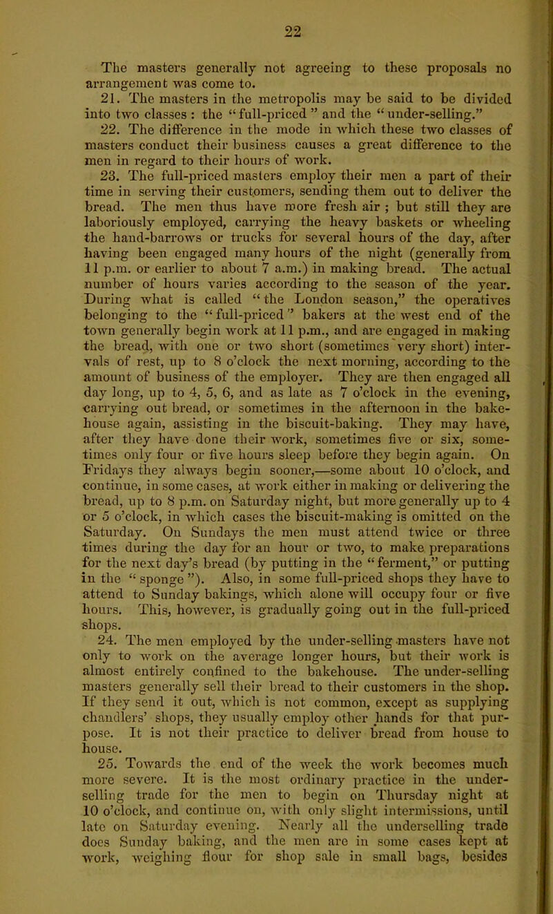 The masters generally not agreeing to these proposals no arrangement was come to. 21. The masters in the metropolis may be said to be divided into two classes : the “full-priced ” and the “under-selling.” 22. The difference in the mode in which these two classes of masters conduct their business causes a great difference to the men in regard to their hours of work. 23. The full-priced masters employ their men a part of their time in serving their customers, sending them out to deliver the bread. The men thus have more fresh air ; but still they are laboriously employed, carrying the heavy baskets or wheeling the hand-barrows or trucks for several hours of the day, after having been engaged many hours of the night (generally from 11 p.m. or earlier to about 7 a.m.) in making bread. The actual number of hours varies according to the season of the year. During what is called “ the London season,” the operatives belonging to the “ full-priced ” bakers at the west end of the town generally begin work at 11 p.m., and are engaged in making the bread, with one or two short (sometimes very short) inter- vals of rest, up to 8 o’clock the next morning, according to the amount of business of the employer. They are then engaged all day long, up to 4, 5, 6, and as late as 7 o’clock in the evening, carrying out bi’ead, or sometimes in the afternoon in the bake- house again, assisting in the biscuit-baking. They may have, after they have done their work, sometimes five or six, some- times only four or five hours sleep before they begin again. On Fridays they always begin sooner,—some about 10 o’clock, and continue, in some cases, at work either in making or delivering the bread, up to 8 p.m. on Saturday night, but more generally up to 4 or 5 o’clock, in which cases the biscuit-making is omitted on the Saturday. On Sundays the men must attend twice or three times during the day for an hour or two, to make preparations for the next day’s bread (by putting in the “ferment,” or putting in the “ sponge ”). Also, in some full-priced shops they have to attend to Sunday bakings, which alone will occupy four or five hours. This, however, is gradually going out in the full-priced shops. 24. The men employed by the under-selling masters have not only to work on the average longer hours, but their work is almost entirely confined to the bakehouse. The under-selling masters generally sell their bread to their customers in the shop. If they send it out, which is not common, except as supplying chandlers’ shops, they usually employ other hands for that pur- pose. It is not their practice to deliver bread from house to house. 25. Towards the end of the week the work becomes much more severe. It is the most ordinary practice in the under- selling trade for the men to begin on Thursday night at 10 o’clock, and continue on, with only slight intermissions, until late on Saturday evening. Nearly all the underselling trade does Sunday baking, and the men are in some cases kept at work, weighing flour for shop sale in small bags, besides