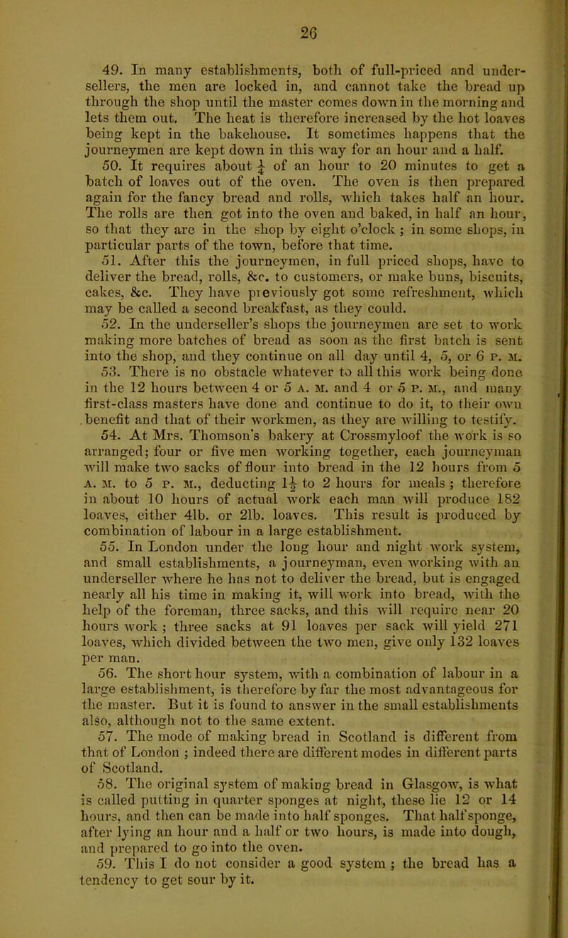 49. In many establishments, both of full-priced and under- sellers, the men are locked in, and cannot take the bread up through the shop until the master comes down in the morning and lets them out. The heat is therefore increased by the hot loaves being kept in the bakehouse. It sometimes happens that the journeymen are kept down in this way for an hour and a half. 50. It requires about £ of an hour to 20 minutes to get a batch of loaves out of the oven. The oven is then prepared again for the fancy bread and rolls, which takes half an hour. The rolls are then got into the oven and baked, in half an hour, so that they are in the shop by eight o’clock ; in some shops, in particular parts of the town, before that time. 51. After this the journeymen, in full priced shops, have to deliver the bread, rolls, &c. to customers, or make buns, biscuits, cakes, &c. They have pieviously got some refreshment, which may be called a second breakfast, as they could. 52. In the underseller’s shops the journeymen are set to work making more batches of bread as soon as the first batch is sent into the shop, and they continue on all day until 4, 5, or 6 p. m. 53. There is no obstacle whatever to all this work being done in the 12 hours between 4 or 5 a. m. and 4 or 5 p. m., and many first-class masters have done and continue to do it, to their own benefit and that of their workmen, as they are willing to testify. 54. At Mrs. Thomson’s bakery at Crossmyloof the work is so arranged; four or five men working together, each journeyman will make two sacks of flour into bread in the 12 hours from 5 A. M. to 5 p. M., deducting 1-^ to 2 hours for meals ; therefore in about 10 hours of actual work each man will produce 182 loaves, either 41b. or 21b. loaves. This result is produced by combination of labour in a large establishment. 55. In London under the long hour and night work system, and small establishments, a journeyman, even working with an underseller where he has not to deliver the bread, but is engaged nearly all his time in making it, will work into bread, with the help of the foreman, three sacks, and this will require near 20 hours work ; three sacks at 91 loaves per sack will yield 271 loaves, which divided between the Iavo men, give only 132 loaves per man. 56. The short hour system, with a combination of labour in a large establishment, is therefore by far the most advantageous for the master. But it is found to answer in the small establishments also, although not to the same extent. 57. The mode of making bread in Scotland is different from that of London ; indeed there are different modes in different parts of Scotland. 58. The original system of making bread in Glasgow, is what is called putting in quarter sponges at night, these lie 12 or 14 hours, and then can be made into half sponges. That half sponge, after lying an hour and a half or two hours, is made into dough, and prepared to go into the oven. 59. This I do not consider a good system ; the bread has a tendency to get sour by it.