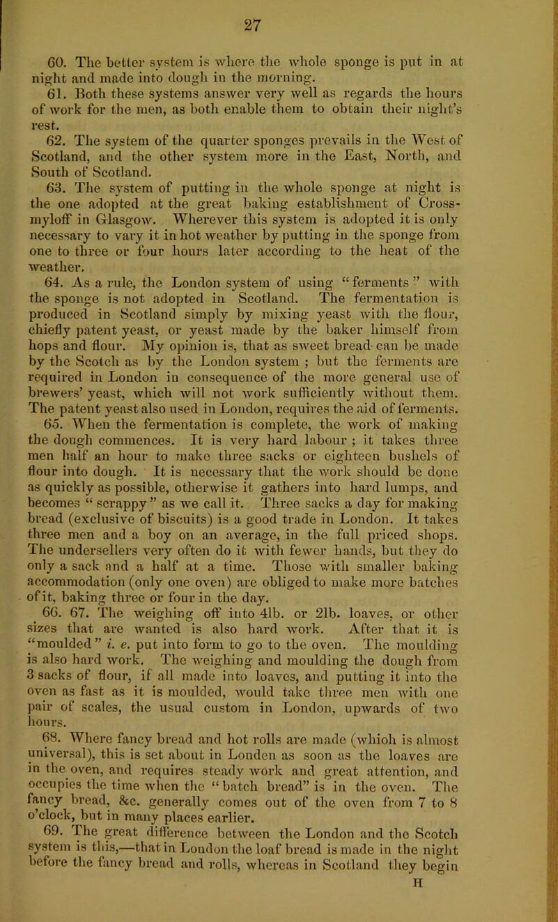 60. The better system is where, the whole sponge is put in at night and made into dough in the morning. 61. Both these systems answer very well as regards the hours of work for the men, as both enable them to obtain their night’s rest. 62. The system of the quarter sponges prevails in the West of Scotland, and the other system more in the East, North, and South of Scotland. 63. The system of putting in the whole sponge at night is the one adopted at the great baking establishment of Cross- myloff in Glasgow. Wherever this system is adopted it is only necessary to vary it in hot weather by putting in the sponge from one to three or four hours later according to the heat of the weather. 64. As a rule, the London system of using “ ferments ” with the sponge is not adopted in Scotland. The fermentation is produced in Scotland simply by mixing yeast with the flour, chiefly patent yeast, or yeast made by the baker himself from hops and flour. My opinion is, that as sweet bread can be made by the Scotch as by the London system ; but the ferments are required in London in consequence of the more general use of brewers’ yeast, which will not work sufficiently without them. The patent yeast also used in London, requires the aid of ferments. 65. When the fermentation is complete, the work of making the dough commences. It is very hard labour ; it takes three men half an hour to make three sacks or eighteen bushels of flour into dough. It is necessary that the work should be done as quickly as possible, otherwise it gathers into hard lumps, and becomes “ scrappy ” as we call it. Three sacks a day for making bread (exclusive of biscuits) is a good trade in London. It takes three men and a boy on an average, in the full priced shops. The undersellers very often do it with fewer hands, but they do only a sack and a half at a time. Those with smaller baking accommodation (only one oven) are obliged to make more batches of it, baking three or four in the day. 66. 67. The weighing off into 41b. or 21b. loaves, or other sizes that are wanted is also hard work. After that it is “moulded” i. e. put into form to go to the oven. The moulding is also hard work. The weighing and moulding the dough from 3 sacks of flour, if all made into loaves, and putting it into the oven as fast as it is moulded, would take three men with one pair of scales, the usual custom in London, upwards of two hours. 68. Where fancy bread and hot rolls arc made (whioli is almost universal), this is set about in London as soon as the loaves are in the oven, and requires steady work and great attention, and occupies the time when the “batch bread” is in the oven. The fancy bread, 8cc. generally comes out of the oven from 7 to 8 o’clock, but in many places earlier. 69. I he great difference between the London and the Scotch system is this,—that in London the loaf bread is made in the night betore the fancy bread and rolls, whereas in Scotland they begin H