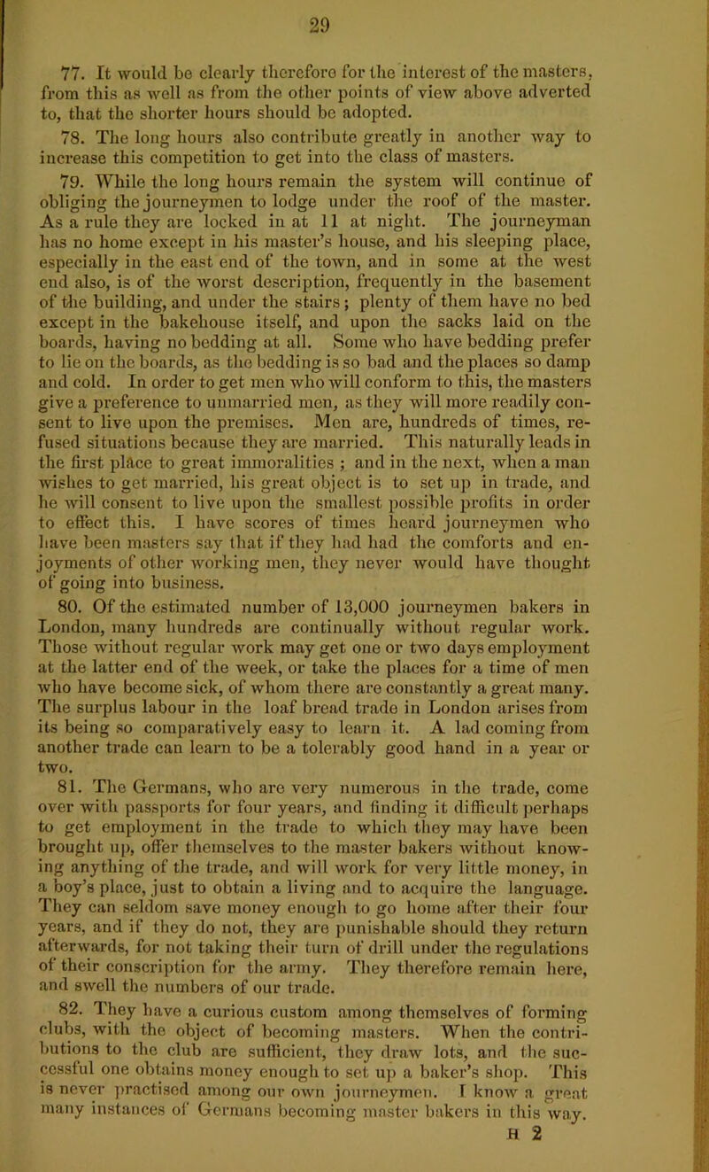 77. It would be clearly therefore for the interest of the masters, from this as well as from the other points of view above adverted to, that the shorter hours should be adopted. 78. The long hours also contribute greatly in another way to increase this competition to get into the class of masters. 79. While the long hours remain the system will continue of obliging the journeymen to lodge under the roof of the master. As a rule they are locked in at 11 at night. The journeyman has no home except in his master’s house, and his sleeping place, especially in the east end of the town, and in some at the west end also, is of the worst description, frequently in the basement of the building, and under the stairs; plenty of them have no bed except in the bakehouse itself, and upon the sacks laid on the boards, having no bedding at all. Some who have bedding £>refer to lie on the boards, as the bedding is so bad and the places so damp and cold. In order to get men who will conform to this, the masters give a preference to unmarried men, as they will more readily con- sent to live upon the premises. Men are, hundreds of times, re- fused situations because they are married. This naturally leads in the first place to great immoralities ; and in the next, when a man wishes to get married, his great object is to set uf> in trade, and he will consent to live upon the smallest possible profits in order to effect this. I have scores of times heard journeymen who have been masters say that if they had had the comforts and en- joyments of other working men, they never would have thought of going into business. 80. Of the estimated number of 13,000 journeymen bakers in London, many hundreds are continually without regular work. Those without regular work may get one or two days employment at the latter end of the week, or take the places for a time of men who have become sick, of whom there are constantly a great many. The surplus labour in the loaf bread trade in London arises from its being so comparatively easy to learn it. A lad coming from another trade can learn to be a tolerably good hand in a year or two. 81. The Germans, who are very numerous in the trade, come over with passports for four years, and finding it difficult perhaps to get employment in the trade to which they may have been brought up, offer themselves to the master bakers without know- ing anything of the trade, and will work for very little money, in a boy’s place, just to obtain a living and to acquire the language. They can seldom save money enough to go home after their four years, and if they do not, they are punishable should they return afterwards, for not taking their turn of drill under the regulations of their conscription for the army. They therefore remain here, and swell the numbers of our trade. 82. They have a curious custom among themselves of forming clubs, with the object of becoming masters. When the contri- butions to the club are sufficient, they draw lots, and the suc- cessful one obtains money enough to set up a baker’s shop. This is never practised among our own journeymen. T know a great many instances of Germans becoming master bakers in this way. H 2