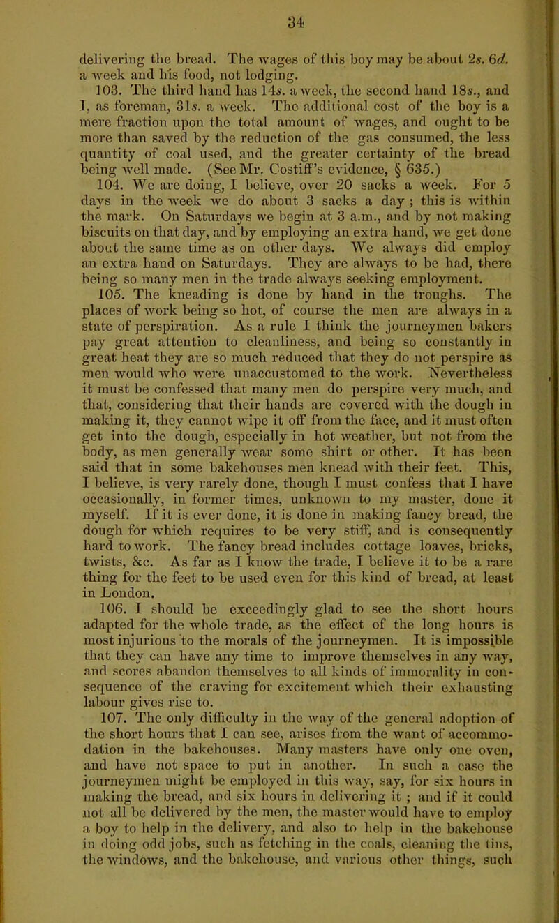 delivering the bread. The wages of this boy may be about 2s. 6cl. a week and his food, not lodging. 103. The third hand has 14s. a week, the second hand 18s., and I, as foreman, 31s. a week. The additional cost of the boy is a mere fraction upon the total amount of wages, and ought to be more than saved by the reduction of the gas consumed, the less quantity of coal used, and the greater certainty of the bread being well made. (See Mr. Costiff’s evidence, § 635.) 104. We are doing, I believe, over 20 sacks a week. For 5 days in the week we do about 3 sacks a day ; this is within the mark. On Saturdays we begin at 3 a.m., and by not making biscuits on that day, and by employing an extra hand, we get done about the same time as on other days. We always did employ an extra hand on Saturdays. They are always to be had, there being so many men in the trade always seeking employment. 105. The kneading is done by hand in the troughs. The places of work being so hot, of course the men are always in a state of perspiration. As a rule I think the journeymen bakers pay great attention to cleanliness, and being so constantly in great heat they are so much reduced that they do not perspire as men would who were unaccustomed to the work. Nevertheless it must be confessed that many men do perspire very much, and that, considering that their hands are covered with the dough in making it, they cannot wipe it off from the face, and it must often get into the dough, especially in hot weather, but not from the body, as men generally wear some shirt or other. It has been said that in some bakehouses men knead with their feet. This, I believe, is very rarely done, though I must confess that I have occasionally, in former times, unknown to my master, done it myself. If it is ever done, it is done in making fancy bread, the dough for which requires to be very stiff, and is consequently hard to work. The fancy bread includes cottage loaves, bricks, twists, &c. As far as I know the trade, I believe it to be a rare thing for the feet to be used even for this kind of bread, at least in London. 106. I should he exceedingly glad to see the short hours adapted for the whole trade, as the effect of the long hours is most injurious to the morals of the journeymen. It is impossible that they can have any time to improve themselves in any way, and scores abandon themselves to all kinds of immorality in con- sequence of the craving for excitement which their exhausting labour gives rise to. 107. The only difficulty in the way of the general adoption of the short hours that I can see, arises from the want of accommo- dation in the bakehouses. Many masters have only one oven, and have not space to put in another. In such a case the journeymen might be employed in this way, say, for six hours in making the bread, and six hours in delivering it ; and if it could not all be delivered by the men, the master would have to employ a boy to help in the delivery, and also to help in the bakehouse in doing odd jobs, such as fetching in the coals, cleaning the tins, the windows, and the bakehouse, and various other things, such