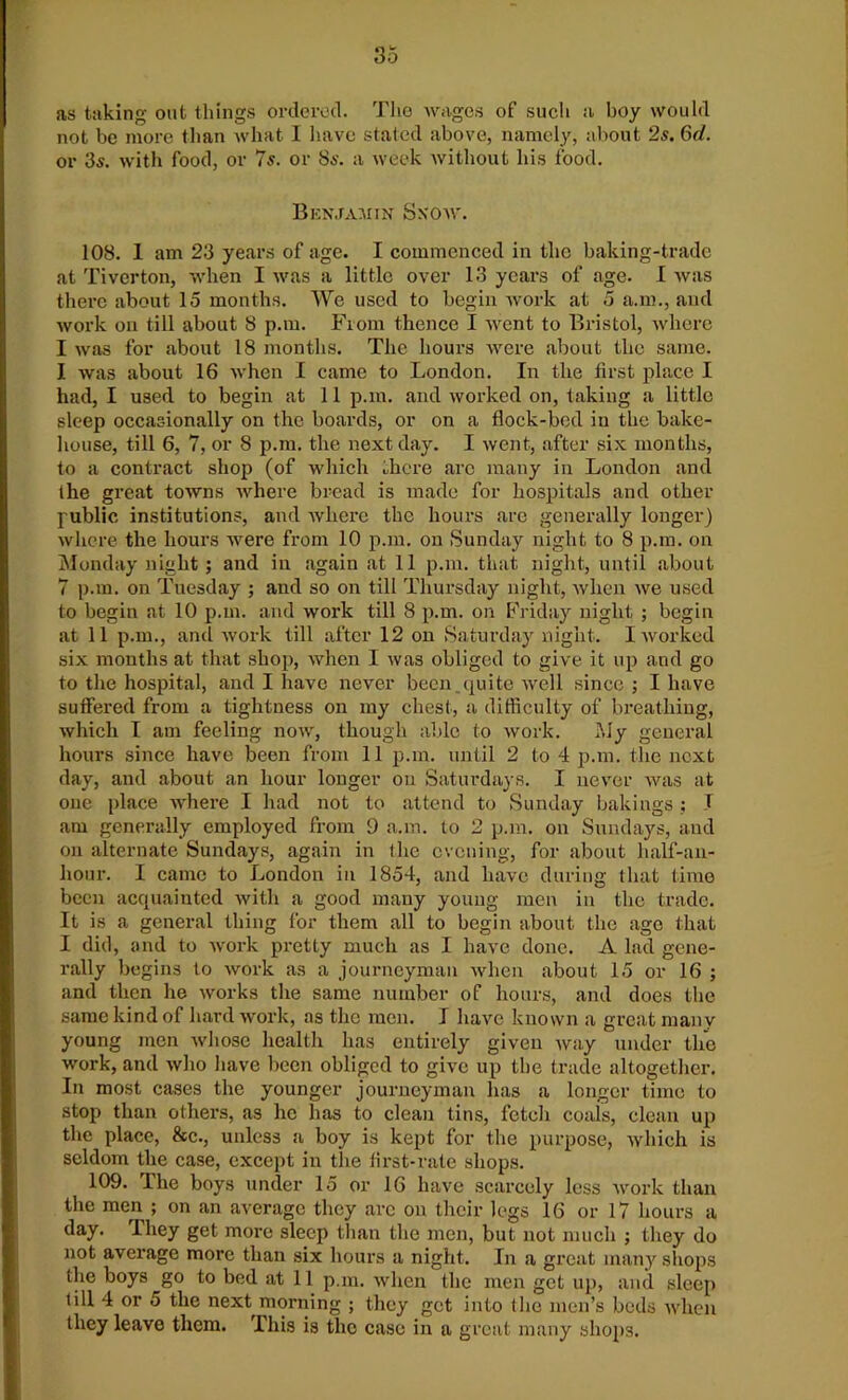 as taking out things ordered. The wages of such a boy would not be more than what I have stated above, namely, about 2s. 6d. or 3s. with food, or 7s. or 8s. a week without his food. Benjamin Snow. 108. 1 am 23 years of age. I commenced in the baking-trade at Tiverton, when I was a little over 13 years of age. I was there about 15 months. We used to begin work at 5 a.m., and work on till about 8 p.m. Fiona thence I went to Bristol, where I was for about 18 months. The hours were about the same. I was about 16 when I came to London. In the first place I had, I used to begin at 11 p.m. and worked on, taking a little sleep occasionally on the boards, or on a flock-bed in the bake- house, till 6, 7, or 8 p.m. the next day. I went, after six months, to a contract shop (of which there arc many in London and (he great towns where bread is made for hospitals and other public institutions, and where the hours are generally longer) where the hours were from 10 p.m. on Sunday night to 8 p.m. on Monday night ; and in again at 11 p.m. that night, until about 7 p.m. on Tuesday ; and so on till Thursday night, when we used to begin at 10 p.m. and work till 8 p.m. on Friday night ; begin at 11 p.m., and work till after 12 on Saturday night. I worked six months at that shop, when I was obliged to give it up and go to the hospital, and I have never been quite well since ; I have suffered from a tightness on my chest, a difficulty of breathing, which I am feeling now, though able to work. .My general hours since have been from 11 p.m. until 2 to 4 p.m. the next day, and about an hour longer on Saturdays. I never was at one place where I had not to attend to Sunday bakings ; I am generally employed from 9 a.m. to 2 p.m. on Sundays, and on alternate Sundays, again in the evening, for about lialf-an- liour. I came to London in 1854, and have during that time been acquainted with a good many young men in the trade. It is a general thing for them all to begin about the age that I did, and to work pretty much as I have done. A lad gene- rally begins to work as a journeyman when about 15 or 16 ; and then he works the same number of hours, and does the same kind of hard work, as the men. I have known a great many young men whose health has entirely given way under the work, and who have been obliged to give up the trade altogether. In most cases the younger journeyman has a longer time to stop than others, as he has to clean tins, fetch coals, clean up the place, &c., unless a boy is kept for the purpose, which is seldom the case, except in the first-rate shops. 109. The boys under 15 or 16 have scarcely less work than the men ; on an average they arc on their legs 16 or 17 hours a day. They get more sleep than the men, but not much ; they do not average more than six hours a night. In a great many shops the boys go to bed at 11 p.m. when the men get up, and sleep till 4 or 5 the next morning ; they get into the men’s beds when they leave them. This is the case in a great many shops.