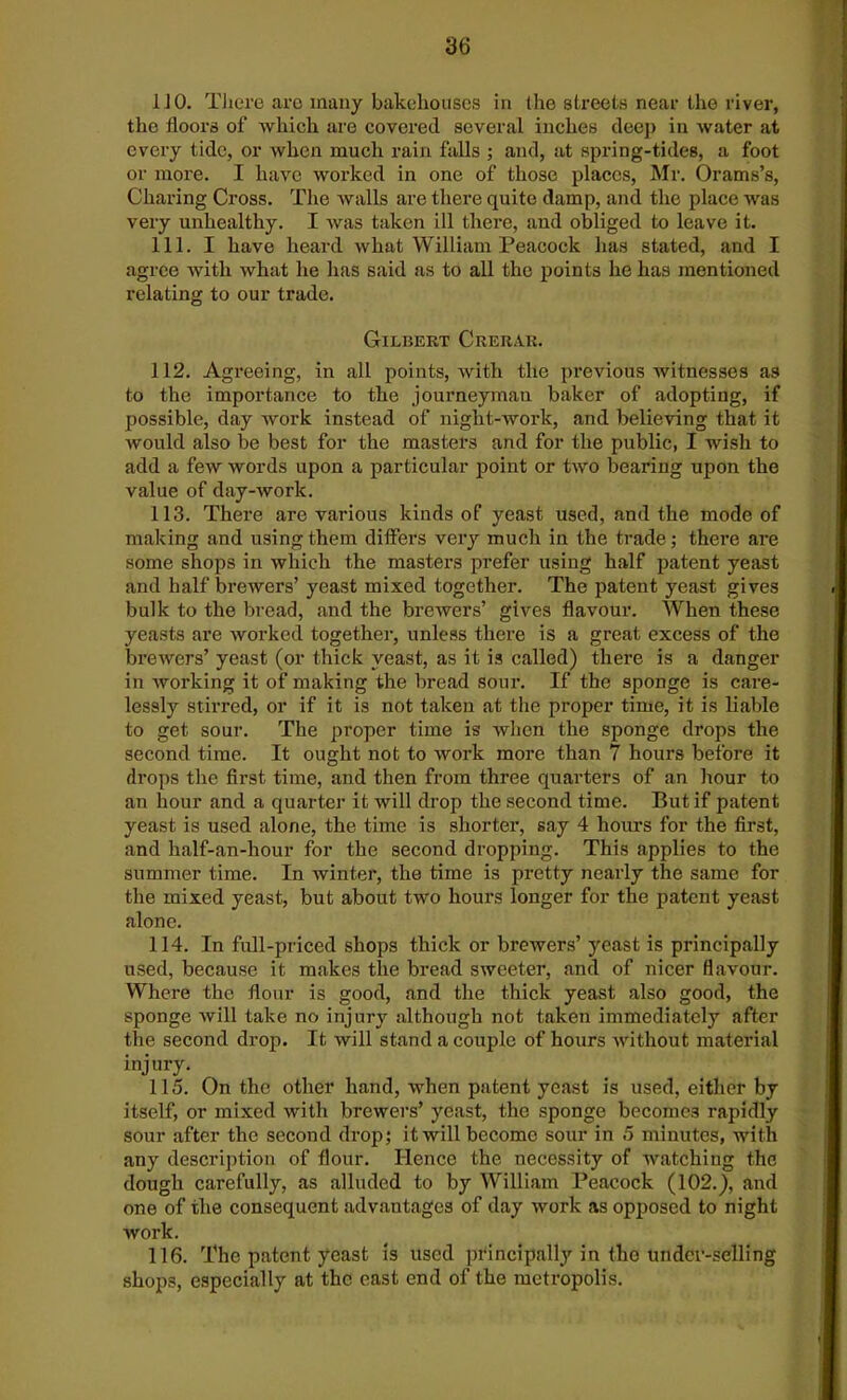 1J 0. There arc many bakehouses in ihe streets near the river, the floors of which are covered several inches deep in water at every tide, or when much rain falls ; and, at spring-tides, a foot or more. I have worked in one of those places, Mr. Orams’s, Charing Cross. The walls are there quite damp, and the place was very unhealthy. I was taken ill there, and obliged to leave it. 111. I have heard what William Peacock has stated, and I agree with what he has said as to all the points he has mentioned relating to our trade. Gilbert Crerar. 112. Agreeing, in all points, with the previous witnesses as to the importance to the journeyman baker of adopting, if possible, day work instead of night-work, and believing that it Avould also be best for the masters and for the public, I wish to add a few words upon a particular point or two bearing upon the value of day-work. 113. There are various kinds of yeast used, and the mode of making and using them differs very much in the trade; there are some shops in which the masters prefer using half patent yeast and half brewers’ yeast mixed together. The patent yeast gives bulk to the bread, and the brewers’ gives flavour. When these yeasts are worked together, unless there is a great excess of the brewers’ yeast (or thick yeast, as it is called) there is a danger in working it of making the bread sour. If the sponge is care- lessly stirred, or if it is not taken at the proper time, it is liable to get sour. The proper time is when the sponge drops the second time. It ought not to work more than 7 hours before it drops the first time, and then from three quarters of an hour to an hour and a quarter it will drop the second time. But if patent yeast is used alone, the time is shorter, say 4 hours for the first, and half-an-hour for the second dropping. This applies to the summer time. In winter, the time is pretty nearly the same for the mixed yeast, but about two hours longer for the patent yeast alone. 114. In full-priced shops thick or brewers’ yeast is principally used, because it makes the bread sweeter, and of nicer flavour. Where the flour is good, and the thick yeast also good, the sponge will take no injury although not taken immediately after the second drop. It will stand a couple of hours without material injury. 115. On the other hand, when patent yeast is used, either by itself, or mixed with brewers’ yeast, the sponge becomes rapidly sour after the second drop; it will become sour in 5 minutes, with any description of flour. Hence the necessity of watching the dough carefully, as alluded to by William Peacock (102.), and one of the consequent advantages of day work as opposed to night work. 116. The patent yeast is used principally in the under-selling shops, especially at the east end of the metropolis.