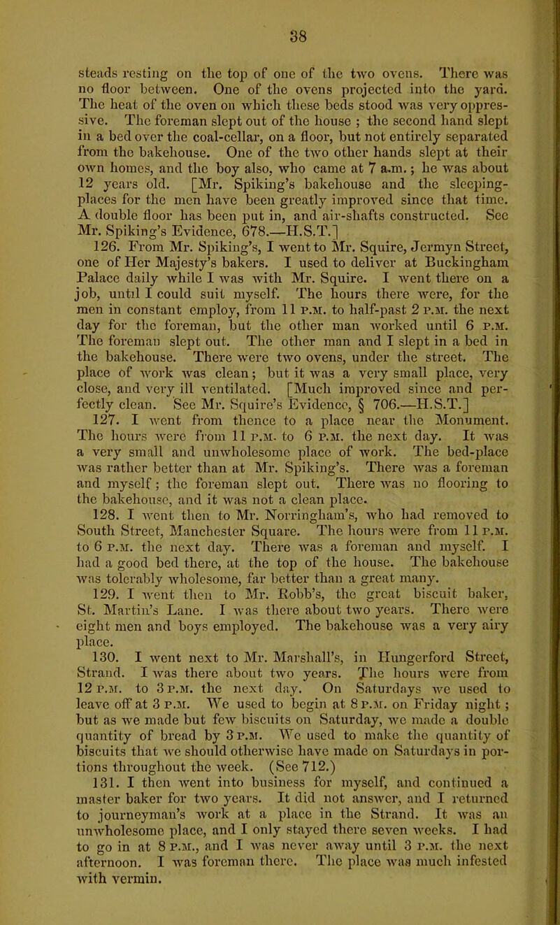 steads resting on the top of one of the two ovens. There was no floor between. One of the ovens projected into the yard. The heat of the oven on which these beds stood was very oppres- sive. The foreman slept out of the house ; the second hand slept in a bed over the coal-cellar, on a floor, but not entirely separated from the bakehouse. One of the two other hands slept at their own homes, and the boy also, who came at 7 a.m.; he was about 12 years old. [Mr. Spiking’s bakehouse and the sleeping- places for the men have been greatly improved since that time. A double floor has been put in, and air-shafts constructed. See Mr. Spiking’s Evidence, 678.—H.S.T.] 126. From Mr. Spiking’s, I went to Mr. Squire, Jermyn Street, one of Her Majesty’s bakers. I used to deliver at Buckingham Palace daily while I was with Mr. Squire. I went there on a job, until I could suit myself. The hours there were, for the men in constant employ, from 11 p.m. to half-past 2 p.m. the next day for the foreman, but the other man worked until 6 p.m. The foreman slept out. The other man and I slept in a bed in the bakehouse. There were two ovens, under the street. The place of work was clean; but it was a very small place, very close, and very ill ventilated. [Much improved since and per- fectly clean. See Mr. Squire’s Evidence, § 706.—H.S.T.] 127. I went from thence to a place near the Monument. The hours were from 11 p.m. to 6 p.m. the next day. It was a very small and unwholesome place of work. The bed-place was rather better than at Mr. Spiking’s. There was a foreman and myself; the foreman slept out. There was no flooring to the bakehouse, and it was not a clean place. 128. I went then to Mr. Norringham’s, who had removed to South Street, Manchester Square. The hours were from 11 r.M. to 6 r.M. the next day. There was a foreman and myself. I had a good bed there, at the top of the house. The bakehouse was tolerably wholesome, far better than a great many. 129. I went then to Mr. Robb’s, the great biscuit baker. St. Martin’s Lane. I was there about two years. There were eight men and boys employed. The bakehouse was a very airy place. 130. I went next to Mr. Marshall’s, in Hungerford Street, Strand. I was there about two years. rJfhe hours were from 12 p.m. to 3 p.m. the next. day. On Saturdays we used to leave off at 3 p.m. We used to begin at 8 p.m. on Friday night ; but as we made but few biscuits on Saturday, we made a double quantity of bread by 3 p.m. We used to make the quantity of biscuits that we should otherwise have made on Saturdays in por- tions throughout the week. (See 712.) 131. I then went into business for myself, and continued a master baker for two years. It did not answer, and I returned to journeyman’s work at a place in the Strand. It was an unwholesome place, and I only stayed there seven weeks. I had to go in at 8 p.m., and I was never away until 3 p.m. the next afternoon. I was foreman there. The place was much infested with vermin.