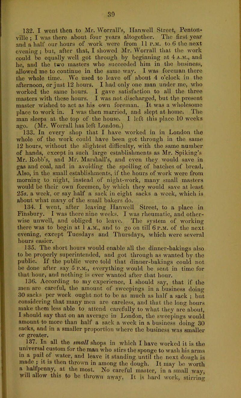 30 132. I went then to Mr. Worrall’s, Han well Street, Penton- ville ; I was there about four years altogether. The first year and a half our hours of work were from 11 p.m. to 6 the next evening ; but, after that, I showed Mr. Worrall that the work could be equally well got through by beginning at 4 a.m., and he, and the two masters who succeeded him in the business, allowed me to continue in the same way. I was foreman there the whole time. We used to leave oft’ about 4 o’clock in the afternoon, or just 12 hours. I had only one man under me, who worked the same hours. I gave satisfaction to all the three masters with these hours. I was not discharged, but the present master wished to act as his own foreman. It was a wholesome place to work in. I was then married, and slept at home. The man sleeps at the top of the house. I left this place 10 weeks ago. (Mr. Worrall has left London.) 133. In every shop that I have worked in in London the whole of the work could have been got through in the same 12 hours, without the slightest difficulty, with the same number of hands, except in such large establishments as Mr. Spiking’s Mr. Robb’s, and Mr. Marshall’s, and even they would save in gas and coal, and in avoiding the spoiling of batches of bread. Also, in the small establishments, if the hours of work were from morning to night, instead of night-work, many small masters would be their own foremen, by which they would save at least 25s. a week, or say half a sack in eight sacks a week, which is about what many of the small bakers do. 134. I went, after leaving Hanwell Street, to a place in Finsbury. I was there nine weeks. I was rheumatic, and other- wise unwell, and obliged to leave. The system of working there was to begin at 1 a.m., and to go on till 6 p.m. of the next evening, except Tuesdays and Thursdays, which were several hours easier. 135. The short hours would enable all the dinner-bakings also to be properly superintended, and got through as wanted by the public. If the public were told that dinner-bakings could not be done after say 5 p.m., everything would be sent in time for that hour, and nothing is ever wanted after that hour. 136. According to my experience, I should say, that if the men are careful, the amount of sweepings in a business doing 30 sacks per week ought not to bo as much as half a sack ; but considering that many men are careless, and that the long hours make them less able to attend carefully to what they are about, I should say that on an average in London, the sweepings would amount to more than half a sack a week in a business doing 30 sacks, and in a smaller proportion where the business was smaller or greater. 137. In all the small shops in which I have worked it is the universal custom for the man who stirs the sponge to wash his arms in a pail of water, and leave it standing until the next dough is made ; it is then thrown in among the dough. It may be worth a halfpenny, at the most. No careful master, in a small way, will allow this to be thrown away, It is hard work, stirring