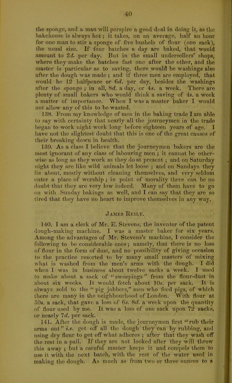 the sponge, and a man will perspire a good deal in doing it, as the bakehouse is always hot; it takes, on an average, half an hour for one man to stir a sponge of five bushels of dour (odo sack), the usual size. If four batches a day are baked, that would amount to 2d. per day. But in the small undersellers’ shops, where they make the batches fast one after the other, and the master is particular as to saving, there would be washings also after the dough was made ; and if three men are employed, that would bo 12 halfpence or 6d. per day, besides the washings after the sponge ; in all, 8c?. a day, or 4s. a week. There are plenty of small bakers who would think a saving of 4s. a week a matter of importance. When I was a master baker I would not allow any of this to be wasted. 138. From my knowledge of men in the baking trade lam able to say with certainty that nearly all the journeymen in the trade began to work night work long before eighteen years of age. I have not the slightest doubt that this is one of the great causes of their breaking down in health. 139. As a class I believe that the journeymen bakers are the most ignorant of any class of labouring men ; it cannot be other- wise as long as they work as they do at present ; and on Saturday night they are like wild animals let loose ; and on Sundays they lie about, mostly without cleaning themselves, and very seldom enter a place of worship ; in point of morality there can be no doubt that they are very low indeed. Many of them have to go on Avith Sunday bakings as well, and I can say that they are so tired that they have no heart to improve themselves in any way. James Reily. 140. I am a clerk of Mr. E. Stevens, the inventor of the patent dough-making machine. I was a master baker for six years. Among the advantages of Mr. Stevens’s machine, 1 consider the following to be considerable ones; namely, that there is no loss of flour in the form of dust, and no possibility of giving occasion to the practice resorted to by many small masters of mixing what is washed from the men’s arms with the dough. I did when I was in business about twelve sacks a week. I used to make about a sack of “ sweepings ” from the flour-dust in about six weeks. It would fetch about 10s. per sack. It is always sold to the “ pig jobbers,” men who feed pigs, of which there are many in the neighbourhood of London. With flour at 50s. a sack, that gave a loss of 6s. 8c/. a week upon the quantity of flour used by me. It was a loss of one sack upon 72 sacks, or nearly Id. per sack. 141. After the dough is made, the journeymen first “rub their arms out ” i.e. get off all the dough they can by rubbing, and using dry flour to get off what adheres ; after that they wash off the rest in a pail. If they are not looked after they will throw this away ; but a careful master keeps it and compels them to use it with the next batch, with the rest of the water used in making the dough. As much as from two or three ounces to a