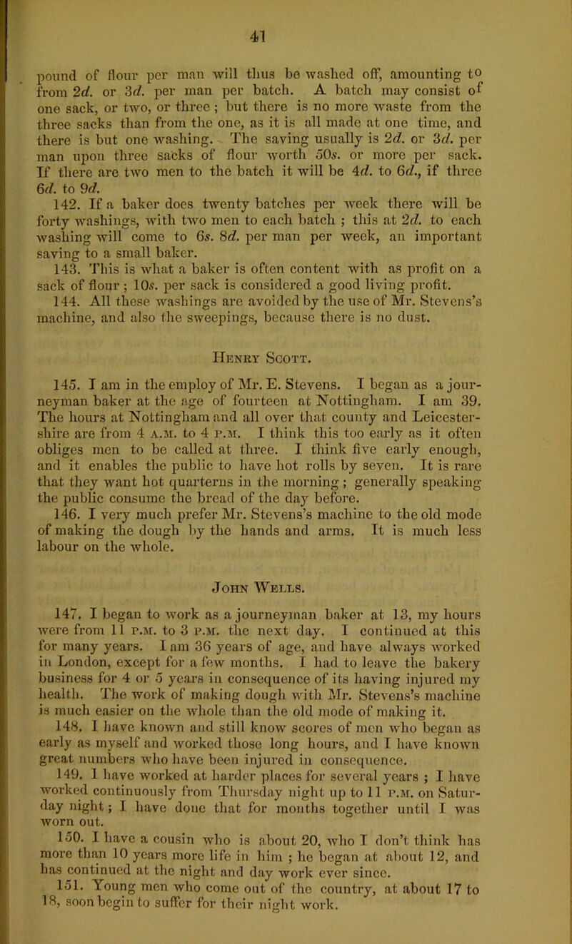 pound of flour per man will thus bo washed off, amounting t° from 2d. or 3d. per man per batch. A batch may consist of one sack, or two, or three ; but there is no more waste from the three sacks than from the one, as it is all made at one time, and there is but one washing. The saving usually is 2d. or 3c/. per man upon three sacks of flour worth 50s. or more per sack. If there are tAvo men to the batch it will be 4d. to 6d., if three 6d. to 9d. 142. If a baker does twenty batches per week there will be forty washings, with tAvo men to each batch ; this at 2d. to each Avashing will come to 6s. 8c?. per man per Aveek, an important saving to a small baker. 143. This is what a baker is often content with as profit on a sack of flour ; 10s. per sack is considered a good living profit. 144. All these washings are avoided by the use of Mr. Stevens’s machine, and also the sweepings, because there is no dust. Henry Scott. 145. I am in the employ of Mr. E. Stevens. I began as a jour- neyman baker at the age of fourteen at Nottingham. I am 39. The hours at Nottingham and all over that county and Leicester- shire are from 4 a.ai. to 4 r.M. I think this too early as it often obliges men to be called at three. I think five early enough, and it enables the public to have hot rolls by seven. It is rare that they want hot quarterns in the morning; generally speaking the public consume the bread of the day before. 146. I very much prefer Mr. Stevens’s machine to the old mode of making the dough by the hands and arms. It is much less labour on the Avhole. John Wells. 147. I began to A\rork as a journeyman baker at 13, my hours Avere from 11 p.m. to 3 p.m. the next day. I continued at this for many years. I am 36 years of age, and have always Avorked in London, except for a Tcav months. I had to leave the bakery business for 4 or 5 years in consequence of its having injured my health. The work of making dough with Mr. Stevens’s machine is much easier on the Avhole than the old mode of making it. 148. I have knoAvn and still know scores of men who began as early as myself and Avorked those long hours, and I have known great numbers Avho have been injured in consequence. 149. 1 have Avorked at harder places for several years ; I have worked continuously from Thursday night up to 11 p.m. on Satur- day night; I have done that for months together until I was Avorn out. 150. I have a cousin who is about 20, Avho I don’t think has more than 10 years more life in him ; he began at about 12, and has continued at the night and day work ever since. 151. Young men Avho come out of the country, at about 17 to 18, soon begin to suffer for their night work.