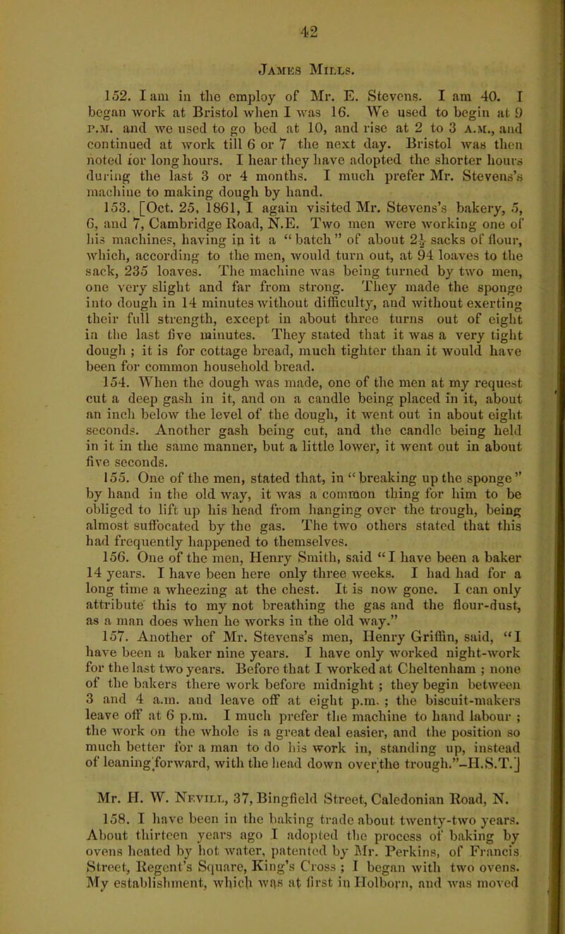 James Mills. 152. Iam in the employ of Mr. E. Stevens. I am 40. I began work at Bristol when I was 16. We used to begin at 9 p.m. and we used to go bed at 10, and rise at 2 to 3 a.m., and continued at work till 6 or 7 the next day. Bristol was then noted ior long hours. I hear they have adopted the shorter hours during the last 3 or 4 months. I much prefer Mr. Stevens’s machine to making dough by hand. 153. [Oct. 25, 1861, I again visited Mr. Stevens’s bakery, 5, 6, and 7, Cambridge Road, N.E. Two men were working one of his machines, having in it a “ batch ” of about 2\- sacks of flour, which, according to the men, would turn out, at 94 loaves to the sack, 235 loaves. The machine was being turned by two men, one very slight and far from strong. They made the sponge into dough in 14 minutes without difficulty, and without exerting their full strength, except in about three turns out of eight in the last five minutes. They stated that it was a very tight dough ; it is for cottage bread, much tighter than it would have been for common household bread. 154. When the dough was made, one of the men at my request cut a deep gash in it, and on a caudle being placed In it, about an inch below the level of the dough, it went out in about eight seconds. Another gash being cut, and the candle being held in it in the same manner, but a little lower, it went out in about five seconds. 155. One of the men, stated that, iu “breaking up the sponge” by hand in the old way, it was a common thing for him to be obliged to lift up his head from hanging over the trough, being almost suffocated by the gas. The two others stated that this had frequently happened to themselves. 156. One of the men, Henry Smith, said “I have been a baker 14 years. I have been here only three weeks. I had had for a long time a wheezing at the chest. It is now gone. I can only attribute this to my not breathing the gas and the flour-dust, as a man does when he works in the old way.” 157. Another of Mr. Stevens’s men, Henry Griffin, said, “I have been a baker nine years. I have only worked night-work for the last two years. Before that I worked at Cheltenham ; none of the bakers there work before midnight ; they begin between 3 and 4 a.in. and leave off at eight p.m. ; the biscuit-makers leave off at 6 p.m. I much prefer the machine to hand labour ; the work on the whole is a great deal easier, and the position so much better for a man to do his work in, standing up, instead of leaningfforward, with the head down over the trough.”-II.S.T. j Mr. II. W. Nevill, 37, Bingfield Street, Caledonian Road, N. 158. I have been in the baking trade about twenty-two years. About thirteen years ago I adopted the process of baking by ovens heated by hot water, patented by Mr. Perkins, of Francis Street, Regent’s Square, King’s Cross ; I began with two ovens. My establishment, which wqs at first in Holborn, and was moved