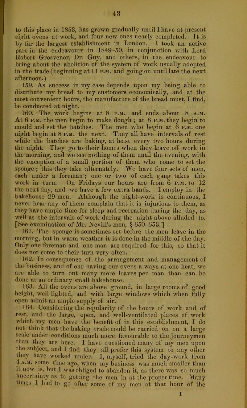 to this place in 1853, has grown gradually until I have at present eight ovens at work, and four new ones nearly completed. It is by far the largest establishment in London. I took an active part in the endeavours in 1849-50, in conjunction with Lord Robert Grosvenor, Dr. Guy, and others, in the endeavour to bring about the abolition of the system of work usually adopted in the trade (beginning at 11 p.m. and going on until late the next afternoon.) 159. As success in my case depends upon my being able to distribute my bread to my customers economically, and at the most convenient hours, the manufacture of the bread must, I find, be conducted at night. 160. The work begins at 8 p.m. and ends about 8 a.m. At 6 p.m. the men begin to make dough ; at 8 p.m. they begin to mould and set the batches. The men who begin at 6 p.m. one night begin at 8 p.m. the next. They all have intervals of rest while the batches are baking, at least every two hours during the night. They go to their homes when they leave off work in the morning, and we see nothing of them until the evening, with the exception of a small portion of them who come to set the sponge ; this they take alternately. We have four sets of men, each under a foreman'; one or two of each gang takes this work in turn. On Fridays our hours are from 6 p.m. to 12 the next day, and we have a few extra hands. I employ in the bakehouse 29 men. Although the night-work is continuous, I never hear any of them complain that it is injurious to them, as they have ample time for sleep and recreation during the day, as well as the intervals of work during the night above alluded to. [See examination of Mr. Nevill’s men, § 650-653.] 161. The sponge is sometimes set before the men leave in the morning, but in warm weather it is done in the middle of the day. Only one foreman and one man are required for this, so that it does not come to their turn very often. 162. In consequence of the arrangement and management of the business, and of our having our ovens always at one heat, we are able to turn out many more loaves per man than can be done at an ordinary small bakehouse. 163. All the ovens are above ground, in large rooms of good height, well lighted, and with large windows which when fully open admit an ample supply of air. 164. Considering the regularity of the hours of work and of rest, and the large, open, and well-ventilated places of work which my men have the benefit of in this establishment, I do not think that the baking trade could be carried on on a large scale under conditions much more favourable to the journeymen than they are here. I have questioned many of my men upon the subject, and I find they all prefer this system to any other they have worked under. I, myself, tried the day-work from 4 a.m. some time ago, when my business was much smaller than it. now is, but I was obliged to abandon it, as there was so much uncertainty as to getting the men in at the proper time. Many times I had to go after some of my men at that hour of the