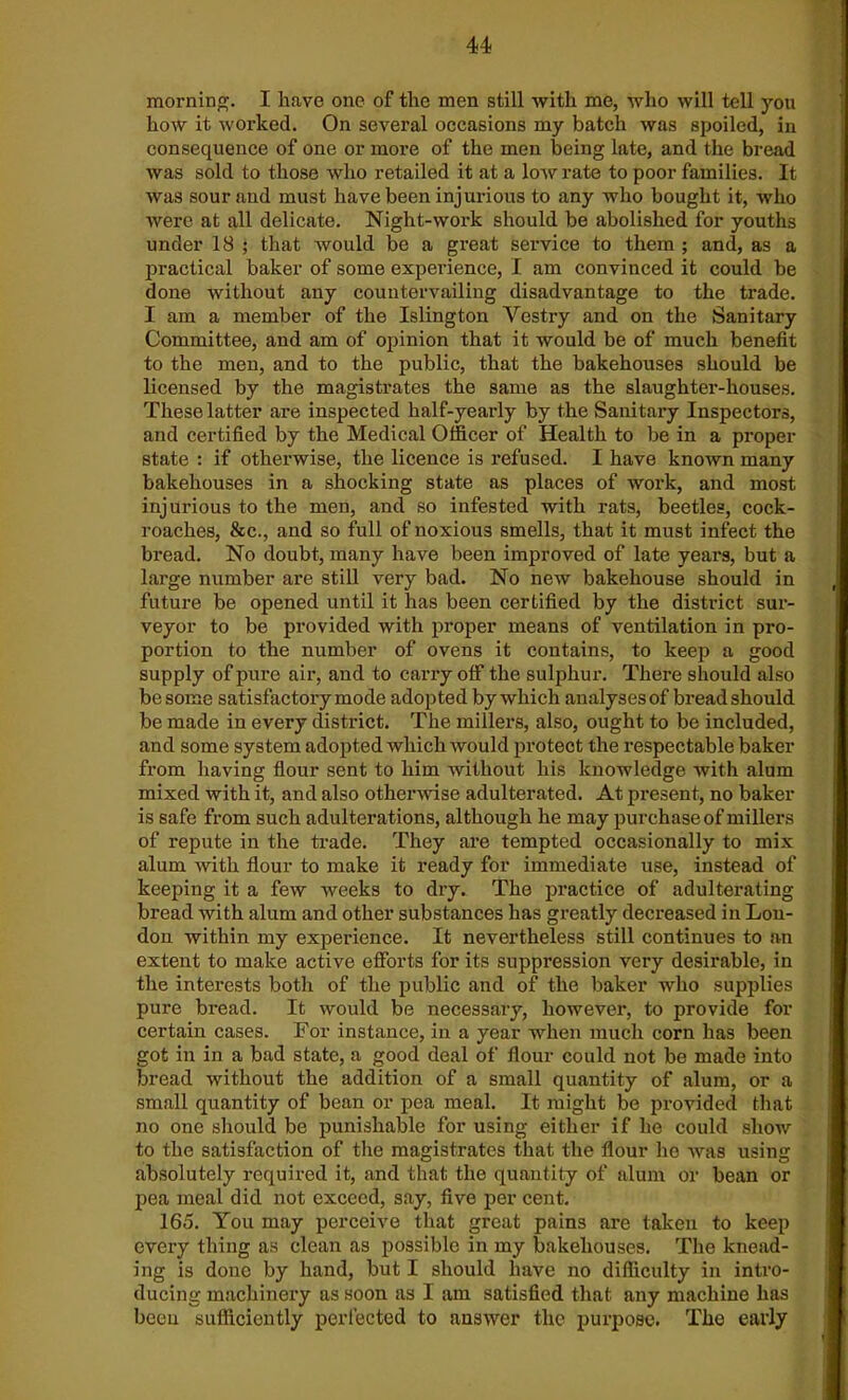 morning. I have one of the men still with me, who will tell you how it worked. On several occasions my batch was spoiled, in consequence of one or more of the men being late, and the bread was sold to those who retailed it at a low rate to poor families. It was sour and must have been injurious to any who bought it, who were at all delicate. Night-work should be abolished for youths under 18 ; that would be a great service to them ; and, as a practical baker of some experience, I am convinced it could be done without any countervailing disadvantage to the trade. I am a member of the Islington Vestry and on the Sanitary Committee, and am of opinion that it would be of much benefit to the men, and to the public, that the bakehouses should be licensed by the magistrates the same as the slaughter-houses. These latter are inspected half-yearly by the Sanitary Inspectors, and certified by the Medical Officer of Health to be in a proper state : if otherwise, the licence is refused. I have known many bakehouses in a shocking state as places of work, and most injurious to the men, and so infested with rats, beetles, cock- roaches, Sic., and so full of noxious smells, that it must infect the bread. No doubt, many have been improved of late years, but a large number are still very bad. No new bakehouse should in future be opened until it has been certified by the district sur- veyor to be provided with proper means of ventilation in pro- portion to the number of ovens it contains, to keep a good supply of pure air, and to carry off the sulphur. There should also be some satisfactory mode adopted by which analyses of bread should be made in every district. The millers, also, ought to be included, and some system adopted which would protect the respectable baker from having flour sent to him without his knowledge with alum mixed with it, and also otherwise adulterated. At present, no baker is safe from such adulterations, although he may purchase of millers of repute in the trade. They are tempted occasionally to mix alum with flour to make it ready for immediate use, instead of keeping it a few weeks to dry. The practice of adulterating bread with alum and other substances has greatly decreased in Lou- don within my experience. It nevertheless still continues to an extent to make active efforts for its suppression very desirable, in the intex-ests both of the public and of the baker who supplies pure bread. It would be necessary, however, to provide for certain cases. For instance, in a year when much corn has been got in in a bad state, a good deal of flour could not be made into bread without the addition of a small quantity of alum, or a small quantity of bean or pea meal. It lxiiglit be provided that no one should be punishable for using either if he could show to the satisfaction of the magistrates that the flour he was using absolutely l-equired it, and that the quantity of alum or bean or pea meal did not exceed, say, five per cent. 165. You may perceive that great pains are taken to keep every thing as clean as possible in my bakehouses. The knead- ing is done by hand, but I should have no difficulty in intro- ducing macliinei’y as soon as I am satisfied that any machine has been sufficiently perfected to answer the purpose. The early