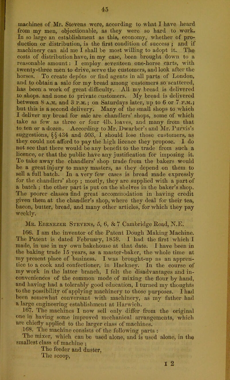 machines of Mr. Stevens were, according to what I have heard from my men, objectionable, as they were so hard to work. In so large an establishment as this, economy, whether of pro- duction or distribution, is the first condition of success 5 and if machinery can aid me I shall be most willing to adopt it. The costs of distribution have, in my case, been brought down to a reasonable amount: I employ seventeen one-horse carts, with twenty-three men to drive, serve the customers, and look after the horses. To create depots or find agents in all parts of London, and to obtain a sale for my bread among customers so scattered, has been a work of great difficulty. All my bread is delivered to shops, and none to private customers. My bread is delivered between 8 a.m. and 3 p.m.; on Saturdays later, up to 6 or 7 p.m.; but this is a second delivery. Many of the small shops to which I deliver my bread for sale are chandlers’ shops, some of which take as few as three or four 41b. loaves, and many from that to ten or a dozen. According to Mr. Dwarber’s and Mr. Purvis’s suggestions, §§434 and 503, I should lose those customers, as they could not afford to pay the high licence they propose. I do not see that there would be any benefit to the trade from such a licence, or that the public have any justification for imposing it. To take away the chandlers’ shop trade from the bakers would be a great inj ury to many masters, as they depend on them to sell a full batch. In a very few cases is bread made expressly for the chandlers’ shop ; mostly, they are supplied with a part of a batch ; the other part is put on the shelves in the baker’s shop. The poorer classes find great accommodation in having credit given them at the chandler’s shop, where they deal for their tea, bacon, butter, bread, and many other articles, for which they pay weekly. Mr. Ebenezer Stevens, 5, 6, & 7 Cambridge Road, N.E. 166. I am the inventor of the Patent Dough Making Machine. The Patent is dated February, 1858. I had the first which I made, in use in my own bakehouse at that date. I have been in the baking trade 15 years, as a master-baker, the whole time at my present place of business. I was brought-up as an appren- tice to a cook and confectioner, in Hackney. In the course of my work in the latter branch, I felt the disadvantages and in- conveniences of the common mode of mixing the flour by hand, and having had a tolerably good education, I turned my thoughts to the possibility of applying machinery to those purposes. I had been somewhat conversant with machinery, as my father had a large engineering establishment at Harwich. 167. The machines I now sell only differ from the original one in having some improved mechanical arrangements, which are chiefly applied to the larger class of machines. 168. The machine consists of the following parts : The mixer, which can be used alone, and is used alone, in the smallest class of machine ; The feeder and duster, The scoop, I 2