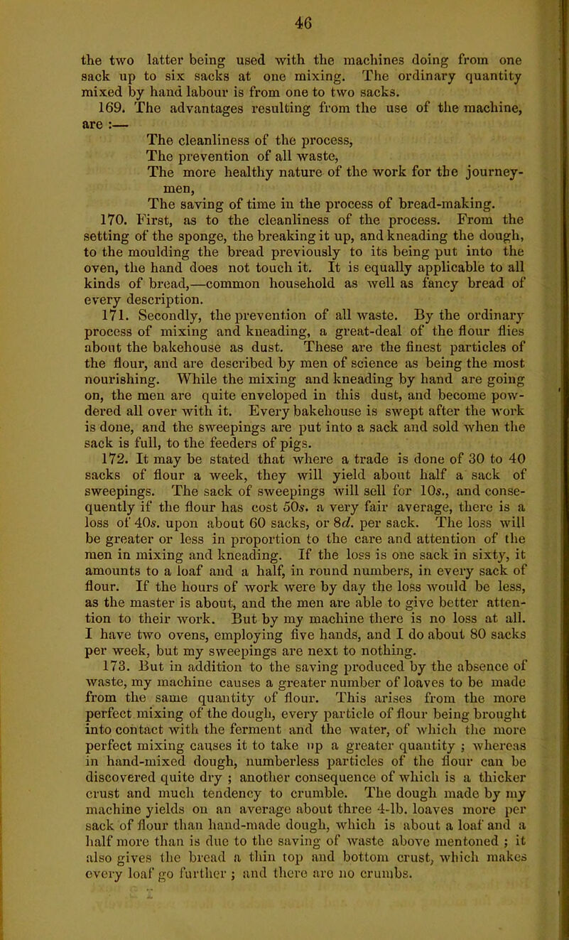 the two latter being used with the machines doing from one sack up to six sacks at one mixing. The ordinary quantity mixed by hand labour is from one to two sacks. 169. The advantages resulting from the use of the machine, are :— The cleanliness of the process, The prevention of all waste, The more healthy nature of the work for the journey- men, The saving of time in the process of bread-making. 170. First, as to the cleanliness of the process. From the setting of the sponge, the breaking it up, and kneading the dough, to the moulding the bread previously to its being put into the oven, the hand does not touch it. It is equally applicable to all kinds of bread,—common household as well as fancy bread of every description. 171. Secondly, the prevention of all waste. By the ordinary process of mixing and kneading, a great-deal of the flour flies about the bakehouse as dust. These are the finest particles of the flour, and are described by men of science as being the most nourishing. While the mixing and kneading by hand are going on, the men are quite enveloped in this dust, and become pow- dered all over with it. Every bakehouse is swept after the work is done, and the sweepings are put into a sack and sold when the sack is full, to the feeders of pigs. 172. It may be stated that where a trade is done of 30 to 40 sacks of flour a week, they will yield about half a sack of sweepings. The sack of sweepings will sell for 10s., and conse- quently if the flour has cost 50s. a very fair average, there is a loss of 40s. upon about 60 sacks, or 8cl. per sack. The loss will be greater or less in proportion to the care and attention of the men in mixing and kneading. If the loss is one sack in sixty, it amounts to a loaf and a half, in round numbers, in every sack of flour. If the hours of work were by day the loss would be less, as the master is about, and the men are able to give better atten- tion to their work. But by my machine there is no loss at all. I have two ovens, employing five hands, and I do about 80 sacks per week, but my sweepings are next to nothing. 173. But in addition to the saving produced by the absence of waste, my machine causes a greater number of loaves to be made from the same quantity of flour. This arises from the more perfect mixing of the dough, every particle of flour being brought into contact with the ferment and the water, of which the more perfect mixing causes it to take up a greater quantity ; whereas in hand-mixed dough, numberless particles of the flour can be discovered quite dry ; another consequence of which is a thicker crust and much tendency to crumble. The dough made by my machine yields on an average about three 4-lb. loaves more per sack of flour than hand-made dough, which is about a loaf and a half more than is clue to the saving of waste above mentoned ; it also gives (lie bread a thin top and bottom crust, which makes every loaf go further j and there are no crumbs.